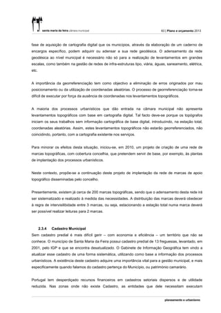 83 | Plano e orçamento 2013



fase de aquisição de cartografia digital que os municípios, através da elaboração de um caderno de
encargos específico, podem adquirir ou adensar a sua rede geodésica. O adensamento da rede
geodésica ao nível municipal é necessário não só para a realização de levantamentos em grandes
escalas, como também na gestão de redes de infra-estruturas tipo, viária, águas, saneamento, elétrica,
etc.


A importância da georreferenciação tem como objectivo a eliminação de erros originados por mau
posicionamento ou da utilização de coordenadas aleatórias. O processo de georreferenciação torna-se
difícil de executar por força da ausência de coordenadas nos levantamentos topográficos.


A maioria dos processos urbanísticos que dão entrada na câmara municipal não apresenta
levantamentos topográficos com base em cartografia digital. Tal facto deve-se porque os topógrafos
iniciam os seus trabalhos sem informação cartográfica de base digital, introduzindo, na estação total,
coordenadas aleatórias. Assim, estes levantamentos topográficos não estarão georreferenciados, não
coincidindo, portanto, com a cartografia existente nos serviços.


Para minorar os efeitos desta situação, iniciou-se, em 2010, um projeto de criação de uma rede de
marcas topográficas, com cobertura concelhia, que pretendem servir de base, por exemplo, às plantas
de implantação dos processos urbanísticos.


Neste contexto, propõe-se a continuação deste projeto de implantação da rede de marcas de apoio
topográfico disseminadas pelo concelho.


Presentemente, existem já cerca de 200 marcas topográficas, sendo que o adensamento desta rede irá
ser sistematizado e realizado à medida das necessidades. A distribuição das marcas deverá obedecer
à regra de intervisilibidade entre 3 marcas, ou seja, estacionando a estação total numa marca deverá
ser possível realizar leituras para 2 marcas.



       2.3.4   Cadastro Municipal
Sem cadastro predial é mais difícil gerir – com economia e eficiência – um território que não se
conhece. O município de Santa Maria da Feira possui cadastro predial de 13 freguesias, levantado, em
2001, pelo IGP e que se encontra desatualizado. O Gabinete de Informação Geográfica tem vindo a
atualizar esse cadastro de uma forma sistemática, utilizando como base a informação dos processos
urbanísticos. A existência deste cadastro adquire uma importância vital para a gestão municipal, e mais
especificamente quando falamos do cadastro pertença do Município, ou património camarário.


Portugal tem desperdiçado recursos financeiros em cadastros setoriais dispersos e de utilidade
reduzida. Nas zonas onde não existe Cadastro, as entidades que dele necessitam executam
 