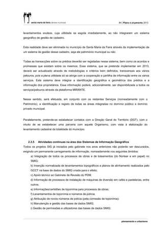 84 | Plano e orçamento 2013



levantamentos avulsos, cuja utilidade se esgota imediatamente, ao não integrarem um sistema
geográfico de gestão de cadastro.


Esta realidade deve ser eliminada no município de Santa Maria da Feira através da implementação de
um sistema de gestão desse cadastro, seja ele património municipal ou não.


Todas as transacções sobre os prédios deverão ser registadas nesse sistema, bem como os acordos e
promessas que existam sobre os mesmos. Esse sistema, que se pretende implementar em 2013,
deverá ser actualizado através de metodologias e critérios bem definidos, transversais aos vários
pelouros, pois a plena utilidade só se atinge com a cooperação e partilha de informação entre os vários
serviços. Este sistema deve integrar a identificação geográfica e geométrica dos prédios e a
informação dos proprietários. Essa informação poderá, adicionalmente, ser disponibilizada a todos os
serviços/pelouros através da plataforma MIRANTE.


Nesse sentido, será efetuada, em conjunto com os restantes Serviços (nomeadamente com o
Património), a identificação e registo de todas as áreas integradas no domínio público e domínio
privado municipal.



Paralelamente, pretende-se estabelecer contatos com a Direção Geral do Território (DGT), com o
intuito de se estabelecer uma parceria com aquele Organismo, com vista à elaboração do
levantamento cadastral da totalidade do município.



    2.3.5   Atividades contínuas na área dos Sistemas de Informação Geográfica
Todos os projetos SIG já iniciados pelo gabinete nos anos anteriores não poderão ser descurados,
exigindo um permanente carregamento de informação, nomeadamente nos seguintes âmbitos:
      a) Integração de todos os processos de obras e de loteamentos (do Nortear e em papel) no
      SMIG;
      b) Inserção normalizada de levantamentos topográficos e planos de alinhamento realizados pelo
      GCCT na base de dados do SMIG criada para o efeito;
      c) Apoio técnico ao Gabinete de Revisão do PDM;
      d) Informação de processos de instalação de máquinas de diversão em cafés e pastelarias, entre
      outros;
      e) Informações/certidões de toponímia para processos de obras;
      f) Levantamentos de toponímia e números de polícia;
      g) Atribuição de novos números de polícia (pela comissão de toponímia);
      h) Manutenção e gestão das bases de dados SMIG;
      i) Gestão de permissões e utilizadores das bases de dados SMIG;
 