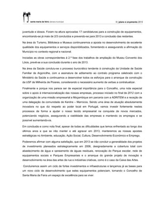 6 | plano e orçamento 2013



juventude e idosos. Foram na altura aprovadas 17 candidaturas para a construção de equipamentos,
encontrando-se já mais de 2/3 concluídos e prevendo-se para 2013 a conclusão das restantes.

Na área do Turismo, Biblioteca e Museus continuaremos a aposta no desenvolvimento de excelente
qualidade dos equipamentos e serviços disponibilizados, fomentando e assegurando a afirmação do
Município no contexto regional e nacional.

Iniciadas as obras correspondentes à 2.ª fase dos trabalhos de ampliação do Museu Convento dos
Lóios, prevê-se a sua conclusão durante o ano de 2013.

Na área da Saúde concluiu-se o processo burocrático tendente à construção da Unidade de Saúde
Familiar de Argoncilhe, com a assinatura de aditamento ao contrato programa celebrado com o
Ministério da Saúde e continuamos a desenvolver todos os esforços para o arranque da construção
da USF de Milheirós de Poiares, considerando o necessário aumento de verbas a contratualizar.

Finalmente e porque nos parece ser de especial importância para o Concelho, uma nota especial
sobre o apoio à internacionalização das nossas empresas, processo iniciado no final de 2012 com a
organização de uma missão empresarial a Moçambique em parceria com a ADRITEM e a receção de
uma delegação da comunidade de Kenitra – Marrocos. Sendo uma área de atuação absolutamente
inovadora no que diz respeito ao poder local em Portugal, vamos investir fortemente nestes
processos de forma a ajudar o nosso tecido empresarial na conquista de novos mercados,
potenciando negócios, assegurando a viabilidade das empresas e mantendo os empregos e se
possível aumentando-os.

Em conclusão e como nota final, apesar de todas as dificuldades que temos enfrentado ao longo dos
últimos anos e que se irão manter e até agravar em 2013, manteremos as nossas apostas
estratégicas no Ambiente, educação, Ação Social, Cultura, Desenvolvimento Económico e Emprego.

Poderemos afirmar com alguma satisfação, que em 2013 se irão concluir a generalidade dos projetos
de investimento planeados estrategicamente em 2006, designadamente a cobertura total com
abastecimento de água e saneamento de águas residuais, renovação do Parque escolar, rede de
equipamentos sociais e Parques Empresariais e o arranque do grande projeto de inovação e
desenvolvimento na área das artes de rua e indústrias criativas, como é o caso da Caixa das Artes.

Concluiremos assim um ciclo de fortes investimentos e infraestruturas e lançamos já as bases para
um novo ciclo de desenvolvimento que estes equipamentos potenciam, tornando o Concelho de
Santa Maria da Feira um espaço de excelência para se viver.
 