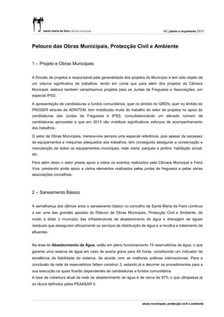 88 | plano e orçamento 2013




Pelouro das Obras Municipais, Protecção Civil e Ambiente


1 – Projeto e Obras Municipais


A Divisão de projetos é responsável pela generalidade dos projetos do Município e tem sido objeto de
um volume significativo de trabalhos, tendo em conta que para além dos projetos da Câmara
Municipal, elabora também variadíssimos projetos para as Juntas de Freguesia e Associações, em
especial IPSS.

A apresentação de candidaturas a fundos comunitários, quer no âmbito do QREN, quer no âmbito do
PRODER através da ADRITEM, tem mobilizado muito do trabalho do setor de projetos no apoio às
candidaturas das Juntas de Freguesia e IPSS, consubstanciando um elevado número de
candidaturas aprovadas e que em 2013 vão mobilizar significativos esforços de acompanhamento
dos trabalhos.

O setor de Obras Municipais, merece-nos sempre uma especial referência, pois apesar da escassez
de equipamentos e máquinas adequados aos trabalhos, tem conseguido assegurar a conservação e
manutenção de todos os equipamentos municipais, rede viária, parques e jardins, habitação social,
etc.

Para além disso o setor presta apoio a todos os eventos realizados pela Câmara Municipal e Feira
Viva, prestando ainda apoio a vários elementos realizados pelas juntas de freguesia e pelas várias
associações concelhias.



2 – Saneamento Básico


À semelhança dos últimos anos o saneamento básico no concelho de Santa Maria da Feira continua
a ser uma das grandes apostas do Pelouro de Obras Municipais, Protecção Civil e Ambiente, de
modo a dotar o município das infraestruturas de abastecimento de água e drenagem de águas
residuais que assegurem eficazmente os serviços de distribuição de água e a recolha e tratamento de
efluentes.


Na área do Abastecimento de Água, estão em pleno funcionamento 15 reservatórios de água, o que
garante uma reserva de água em caso de avaria grave para 48 horas, constituindo um indicador de
excelência da fiabilidade do sistema, de acordo com as melhores práticas internacionais. Para a
conclusão da rede de reservatórios faltam construir 3, estando já a decorrer os procedimentos para a
sua execução os quais ficarão dependentes de candidaturas a fundos comunitários.
A taxa de cobertura atual da rede de abastecimento de água é de cerca de 97% o que ultrapassa já
os rácios definidos pelos PEAASAR II.
 