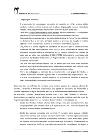 90 | plano e orçamento 2013



      Compostagem doméstica:

       O projeto-piloto de compostagem doméstica foi concluído em 2012, tendo-se obtido
       resultados bastante positivos, tanto ao nível da adesão da população, como da metodologia
       utilizada, pelo que se pretende dar continuidade ao mesmo durante o ano 2013.
       Desta feita, o projeto será alargado a todo o concelho, estando disponíveis 200 compostores
       para serem distribuídos pelos habitantes que demonstrem interesse em participar.
       Este projeto é uma parceria entra os Municípios de Santa Maria da Feira e Vila Nova de Gaia
       e a Suldouro, S.A. e tem como principais objetivos a promoção da redução de matéria
       orgânica a enviar para aterro e o aumento da consciência ambiental da população.
      CRE_PORTO: o Centro Regional de Excelência em Educação para o Desenvolvimento
       Sustentável da Área Metropolitana do Porto (CRE_PORTO) é uma rede de trabalho com
       dezenas de entidades públicas e privadas que tem um papel na educação dos cidadãos da
       região para um futuro mais sustentável. O CRE_PORTO foi formalmente reconhecido pela
       Universidade das Nações Unidas como um Regional Centre of Expertise on Education for
       Sustainable Development.
       Esta rede tem como principal objetivo criar um espaço para que todas estas entidades
       aumentem a coordenação das suas iniciativas, desenvolvam estratégias para melhorar o que
       cada uma e todas fazem e aprendam com a troca de experiências mútuas.
       Através da participação na comissão de acompanhamento e nos grupos de trabalho, o
       Gabinete do Ambiente, tem como objetivos fazer as pontes entre todos os parceiros do CRE-
       PORTO e os equipamentos/ unidades orgânicas do município que trabalham a educação
       para a sustentabilidade, promovendo o seu envolvimento.


Decorrente das competências do município como entidade gestora dos resíduos urbanos do
concelho, o Gabinete do Ambiente é responsável pelo reporte dos indicadores de desempenho à
Entidade Reguladora de Águas e Resíduos (ERSAR), e acompanhamento da respetiva auditoria.
As atividades correntes, desenvolvidas durante todo o ano pelo Gabinete do Ambiente,
desempenham um papel de grande relevância ao nível da gestão municipal, apoio às juntas de
freguesia e prestação de serviços aos munícipes. Destes trabalhos podem destacar-se:
      Gestão dos Resíduos Sólidos Urbanos. Este serviço passa pelo acompanhamento dos
       serviços prestados pela empresa SUMA, S.A. e pela Suldouro, S.A., bem como a gestão da
       recolha de monstros e óleos alimentares usados.

      Gestão dos resíduos produzidos pelo município. O município, como qualquer entidade
       produtora de resíduos, está obrigado a cumprir determinados requisitos legais relacionados
       com o acondicionamento, transporte e destino final de resíduos. Assim, é efetuada a gestão
       dos resíduos produzidos nos edifícios e nos vários serviços do município, nomeadamente os
       resíduos provenientes da oficina, dos gabinetes (papel/cartão e embalagens de plástico e
 