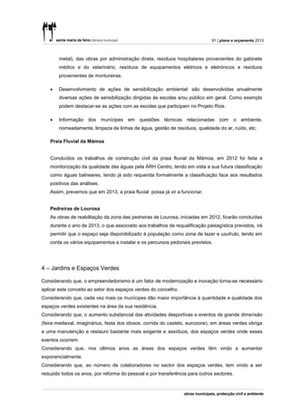 91 | plano e orçamento 2013



        metal), das obras por administração direta, resíduos hospitalares provenientes do gabinete
        médico e do veterinário, resíduos de equipamentos elétricos e eletrónicos e resíduos
        provenientes de montureiras.

       Desenvolvimento de ações de sensibilização ambiental: são desenvolvidas anualmente
        diversas ações de sensibilização dirigidas às escolas e/ou público em geral. Como exemplo
        podem destacar-se as ações com as escolas que participam no Projeto Rios.

       Informação dos        munícipes   em   questões   técnicas   relacionadas   com   o ambiente,
        nomeadamente, limpeza de linhas de água, gestão de resíduos, qualidade do ar, ruído, etc.

    Praia Fluvial da Mámoa


    Concluídos os trabalhos de construção civil da praia fluvial da Mámoa, em 2012 foi feita a
    monitorização da qualidade das águas pela ARH Centro, tendo em vista a sua futura classificação
    como águas balneares, tendo já sido requerida formalmente a classificação face aos resultados
    positivos das análises.
    Assim, prevemos que em 2013, a praia fluvial possa já vir a funcionar.


    Pedreiras de Lourosa
    As obras de reabilitação da zona das pedreiras de Lourosa, iniciadas em 2012, ficarão concluídas
    durante o ano de 2013, o que associado aos trabalhos de requalificação paisagística previstos, irá
    permitir que o espaço seja disponibilizado à população como zona de lazer e usufruto, tendo em
    conta os vários equipamentos a instalar e os percursos pedonais previstos.




4 – Jardins e Espaços Verdes

Considerando que, o empreendedorismo é um fator de modernização e inovação torna-se necessário
aplicar este conceito ao setor dos espaços verdes do concelho.
Considerando que, cada vez mais os munícipes dão maior importância à quantidade e qualidade dos
espaços verdes existentes na área da sua residência.
Considerando que, o aumento substancial das atividades desportivas e eventos de grande dimensão
(feira medieval, imaginárius, festa dos idosos, corrida do castelo, eurozone), em áreas verdes obriga
a uma manutenção e restauro bastante mais exigente e assíduos, dos espaços verdes onde esses
eventos ocorrem.
Considerando que, nos últimos anos as áreas dos espaços verdes têm vindo a aumentar
exponencialmente.
Considerando que, ao número de colaboradores no sector dos espaços verdes, tem vindo a ser
reduzido todos os anos, por reforma do pessoal e por transferência para outros sectores.
 