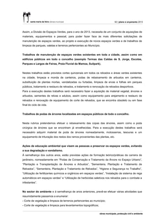 92 | plano e orçamento 2013



Assim, a Divisão de Espaços Verdes, para o ano de 2013, necessita de um conjunto de aquisições de
materiais, equipamentos e pessoal, para poder fazer face às mais diferentes solicitações de
manutenção de espaços verdes, ao projeto e execução de novos espaços verdes e de trabalhos de
limpeza de parques, valetas e terrenos pertencentes ao Município.


Trabalhos de manutenção de espaços verdes existentes em toda a cidade, assim como em
edifícios públicos em todo o concelho (exemplo Termas das Caldas de S. Jorge, Escolas,
Parques e Largos de Feiras, Praia Fluvial da Mamoa, Suilpark).


Nestes trabalhos estão previstos cortes quinzenais em todos os relvados e áreas verdes existentes
na cidade, limpeza e monda de canteiros, podas de rebaixamento de arbustos em canteiros,
substituição de plantas mortas, vandalizadas ou furtadas, limpeza de ervas e folhas em parques
públicos, tratamento e restauro de relvados, e tratamento e renovação de relvados desportivos.
Para a execução destes trabalhos será necessário fazer a aquisição de material vegetal, árvores e
arbustos, sementes de relvas e adubos, assim como equipamento para arejamento e restauro de
relvados e renovação de equipamento de corte de relvados, que se encontra obsoleto ou em fase
final do ciclo de vida.


Trabalhos de podas de árvores localizadas em espaços públicos de todo o concelho.


Nesta rubrica pretendemos efetuar o rebaixamento das copas das árvores, assim como a poda
cirúrgica de árvores que se encontram já envelhecidas. Para a execução destes trabalhos será
necessário adquirir material de poda de árvores nomeadamente, motosserras, tesouras e um
equipamento de trituração dos restos dos ramos provenientes das plantas, etc.


Ações de educação ambiental que visem as pessoas a preservar os espaços verdes, evitando
a sua degradação e vandalismo.
À semelhança dos outros anos, estão previstas ações de formação teórico/práticas da carreira de
jardineiro, nomeadamente em “Podas de Conservação e Tratamento da Árvore no Espaço Urbano”,
“Plantação e Transplantação de Árvores e Arbustos”, “Sementeira, Plantação e Tratamento de
Relvados”, “Sementeira, Plantação e Tratamento de Relvados”, “Higiene e Segurança no Trabalho”,
“Utilização de fertilizantes químicos e orgânicos em espaços verdes”, “Instalação de sistema de rega
automáticos em espaços verdes” e “Utilização de herbicidas seletivos nos relvados para o combate a
infestantes”.


No sector do ambiente e à semelhança de anos anteriores, prevê-se efetuar várias atividades que
resumidamente passamos a enumerar:
- Corte de vegetação e limpeza de terrenos pertencentes ao município;
- Corte de vegetação e limpeza para levantamentos topográficos;
 