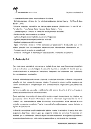 93 | plano e orçamento 2013



- Limpeza de resíduos sólidos abandonados na via pública;
- Corte de vegetação e limpeza das vias estruturantes Lourosa - Lamas, Espargo - Rio Meão, S. João
de Vêr - Lamas;
- Corte de vegetação, manutenção das vias de acesso à cidade, Espargo - Cruz, S. João de Vêr -
Feira, Sanfins - Feira, Fornos - Feira, Travanca - Feira, Mosteirô - Feira;
- Corte de vegetação e limpeza de valetas nas zonas periféricas da cidade;
- Recolha de cães abandonados na via pública;
- Vigilância, limpeza e desinfeção das casas de banho públicas;
- Vigilância, limpeza e desinfeção do mercado municipal;
- Gestão e limpeza do cemitério municipal;
- Apoio permanente a todos os eventos realizados quer pelos sectores da educação, ação social,
turismo, quer pela Feira Viva, Imaginarius, Terra dos Sonhos, Feira Medieval, Semana Santa, etc.
- Apoio permanente ao sector da proteção civil;
- Transporte e montagem de materiais para todas as escolas pertencentes ao Concelho;



5 – Protecção Civil


Se é certo que a prioridade é a prevenção, a verdade é que dado haver fenómenos imprevisíveis
tanto a nível natural como tecnológico, é necessário dispor-se de proteção civil eficiente para que
numa dada situação de emergência a salvaguarda e segurança das populações, bens e património
dos munícipes sejam assegurados.


Torna-se assim indispensável planear e organizar os recursos disponíveis localmente e diagnosticar
situações de risco preparando respostas eficazes. É necessário adquirir/requisitar equipamentos,
viaturas e sinalização de emergência para a via pública (sinais de perigos vários; gelo; derrocadas,
derrames...).
Manteremos ações de prevenção e vigilância florestal, através do corte de árvores, limpeza de
terrenos e da beneficiação de caminhos florestais.

Sendo a atividade de proteção civil desenvolvida também, através da participação dos cidadãos, aos
quais assiste o direito de serem informados e o dever de colaborarem na prossecução dos fins da
proteção civil, desenvolveremos ações de formação e esclarecimento, sobre medidas de auto
proteção em caso de emergência. Para tal é necessária formação adequada e capaz de todos os
agentes de proteção civil.

A proteção civil pretende através de exercícios práticos, ou seja, os simulacros fortalecer laços entre
os parceiros da proteção e socorro, para que se garanta eficácia das operações. A experiência tem
mostrado que só com treinos e exercícios é possível diminuir os tempos de reação dos organismos e
entidades intervenientes, com nítida melhoria na execução e na coordenação das operações.
 
