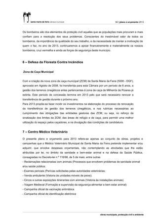 94 | plano e orçamento 2013



Os bombeiros são dos elementos de proteção civil aqueles que as populações mais procuram e mais
confiam para a resolução dos seus problemas. Conscientes do inestimável valor de todos os
bombeiros, da importância da qualidade do seu trabalho, e da necessidade de manter a motivação de
quem o faz, no ano de 2013, continuaremos a apoiar financeiramente e materialmente os nossos
bombeiros, cruz vermelha e ainda as forças de segurança deste município.



6 – Defesa da Floresta Contra Incêndios

Zona de Caça Municipal


Com a criação da nova zona de caça municipal (ZCM) de Santa Maria da Feira (5000 - DGF),
aprovada em Agosto de 2008, foi transferida para esta Câmara por um período de 6 anos, a
gestão dos terrenos cinegéticos antes pertencentes à zona de caça de Milheirós de Poiares já
extinta. Este período de concessão termina em 2013 pelo que será necessário renovar a
transferência de gestão durante o próximo ano.
Para 2013 propõe-se fazer incidir os investimentos na elaboração do processo de renovação
da transferência de gestão dos terrenos cinegéticos, e nas rubricas necessárias ao
cumprimento das obrigações das entidades gestoras das ZCM, ou seja, no reforço da
sinalização dos limites da ZCM, das áreas de refúgio e de caça, para permitir uma melhor
utilização do espaço pelos caçadores, e na divulgação das condições de candidatura.


7 – Centro Médico Veterinário

O presente plano e orçamento para 2013 refere-se apenas ao conjunto de obras, projetos e
campanhas que o Médico Veterinário Municipal de Santa Maria da Feira pretende implementar e/ou
adquirir, que envolve despesas orçamentais, não contemplando as atividades que lhe estão
atribuídas por lei, no âmbito da sanidade e bem-estar animal e na defesa da Saúde Pública,
consagradas no Decreto-lei n.º 116/98, de 5 de maio, entre outras:
- Reclamações relacionadas com animais (Processos que envolvem problemas de sanidade animal
e/ou saúde pública;
- Exames periciais (Perícias solicitadas pelas autoridades veterinárias;
- Venda ambulante (Vistoria às unidades móveis de peixe);
- Circos e outras exposições itinerantes com animais (Vistoria às instalações animais)
- Viagem Medieval (Formação e supervisão da segurança alimentar e bem estar animal)
- Campanha oficial de vacinação antirrábica
- Campanha oficial de identificação eletrónica
 