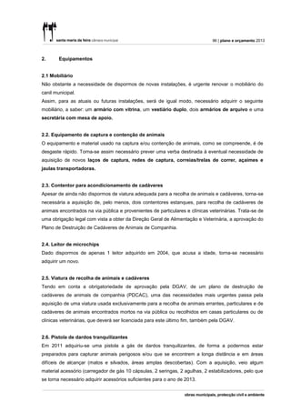96 | plano e orçamento 2013



2.      Equipamentos


2.1 Mobiliário
Não obstante a necessidade de dispormos de novas instalações, é urgente renovar o mobiliário do
canil municipal.
Assim, para as atuais ou futuras instalações, será de igual modo, necessário adquirir o seguinte
mobiliário, a saber: um armário com vitrina, um vestiário duplo, dois armários de arquivo e uma
secretária com mesa de apoio.


2.2. Equipamento de captura e contenção de animais
O equipamento e material usado na captura e/ou contenção de animais, como se compreende, é de
desgaste rápido. Torna-se assim necessário prever uma verba destinada à eventual necessidade de
aquisição de novos laços de captura, redes de captura, correias/trelas de correr, açaimes e
jaulas transportadoras.


2.3. Contentor para acondicionamento de cadáveres
Apesar de ainda não dispormos de viatura adequada para a recolha de animais e cadáveres, torna-se
necessária a aquisição de, pelo menos, dois contentores estanques, para recolha de cadáveres de
animais encontrados na via pública e provenientes de particulares e clínicas veterinárias. Trata-se de
uma obrigação legal com vista a obter da Direção Geral de Alimentação e Veterinária, a aprovação do
Plano de Destruição de Cadáveres de Animais de Companhia.


2.4. Leitor de microchips
Dado dispormos de apenas 1 leitor adquirido em 2004, que acusa a idade, torna-se necessário
adquirir um novo.


2.5. Viatura de recolha de animais e cadáveres
Tendo em conta a obrigatoriedade de aprovação pela DGAV, de um plano de destruição de
cadáveres de animais de companhia (PDCAC), uma das necessidades mais urgentes passa pela
aquisição de uma viatura usada exclusivamente para a recolha de animais errantes, particulares e de
cadáveres de animais encontrados mortos na via pública ou recolhidos em casas particulares ou de
clínicas veterinárias, que deverá ser licenciada para este último fim, também pela DGAV.


2.6. Pistola de dardos tranquilizantes
Em 2011 adquiriu-se uma pistola a gás de dardos tranquilizantes, de forma a podermos estar
preparados para capturar animais perigosos e/ou que se encontrem a longa distância e em áreas
difíceis de alcançar (matos e silvados, áreas amplas descobertas). Com a aquisição, veio algum
material acessório (carregador de gás 10 cápsulas, 2 seringas, 2 agulhas, 2 estabilizadores, pelo que
se torna necessário adquirir acessórios suficientes para o ano de 2013.
 