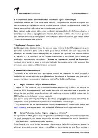 98 | plano e orçamento 2013



6. Campanha de recolha de medicamentos, produtos de higiene e alimentação
Pretende-se publicitar em 2013, pelos meios habituais, a disponibilidade do canil municipal e dos
seus animais recolhidos poderem usufruir de medicamentos, produtos de higiene animal usados ou
fora de prazo ou ainda ração animal que pretendam doar ao canil.
Estes materiais serão sujeitos a triagem de acordo com as necessidades. Desta forma, estaremos a
conter despesas extras na aquisição destes materiais, bem como a reutilizar estes recursos que iriam
para o lixo em animais que assim poderão ter mais hipótese de serem adotados, pois estarão melhor
cuidados e visualmente mais atrativos.


7. Brochuras e informações úteis
Dando seguimento à boa recetividade das pessoas a esta iniciativa do Canil Municipal, com o apoio
da Câmara Municipal de Santa Maria da Feira, que o manual “Cuidados a ter com o seu animal de
estimação”, e o panfleto “Animais de companhia: ter ou não ter, eis a questão” teve, pretende-se levar
a cabo em 2013 a distribuição de um pequeno manual com as informações úteis e legislação
atualizadas, eventualmente denominado: “Animais de companhia: manual de instruções”,
mantendo como sempre o apelo e a consciencialização das pessoas para o não abandono dos
animais e à posse responsável de animais de companhia.


8. Newsletters do canil municipal
Continuarão a ser publicadas com periodicidade mensal, as newsletters do canil municipal e
distribuídas por correio eletrónico aos colaboradores da autarquia e disponíveis para download a
todos os munícipes interessados no blogue e na página oficial da Câmara Municipal.


9.     Página na Internet e blogue do canil municipal
O blogue do canil municipal (http://canilmunicipaldafeira.blogspot.com) foi criado em meados de
Junho de 2006. Progressivamente, este espaço tornou-se uma referência para a promoção da
adoção de cães recolhidos ao canil municipal. Até meados de novembro de 2012, obteve mais de
85400 visitas, demonstrativo do interesse crescente.
Este espaço serve também para divulgação de notícias e legislação relacionadas com animais de
companhia e outros, para além de disponibilizar as newsletters do canil municipal
O blogue continua a ser um complemento às informações existentes no sítio oficial na Internet, em
www.cm-feira.pt, uma vez que possui mais flexibilidade e facilidade em acrescentar conteúdos.


10.    Manual “talhos e peixarias – higiene e segurança alimentar”
No seguimento do PACE, propõe este serviço médico veterinário municipal, realizar simultaneamente
um papel pedagógico junto destes empresários do sector, elaborando um manual denominado:
“Talhos e Peixarias – Higiene e Segurança Alimentar”.
Pretende-se de uma forma simples e acessível informar acerca da temática da higiene e segurança
alimentar, procurando enunciar, alertar e sensibilizar os comerciantes, de uma forma simples e
 