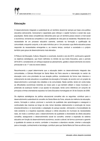102 | plano e orçamento 2013




Educação

O desenvolvimento integrado e sustentável de um território deverá ter sempre por base uma política
educativa estruturante, transversal e capacitada para reforçar o capital humano e social das suas
populações. Serão estas competências relevantes para que um território possa crescer a nível social
e económico, tornando-se competitivo e com qualidade de vida para os residentes. Resultando daí a
necessidade de um processo educativo coerente, centrado na formação e qualificação da
comunidade, enquanto conjunto, e de cada indivíduo per si. Um processo cuja oferta educativa possa
responder às necessidades emergentes e, ao mesmo tempo, conduzir a sociedade e o próprio
território para graus de desenvolvimento mais elevados.


O Pelouro da Educação, Cultura, Desporto e Juventude, durante o ano de 2013, continuará a garantir
os objetivos estratégicos, que foram definidos no âmbito da sua Carta Educativa, para o período
2010-2013, considerando um enfoque especial ao planeamento, gestão e desenvolvimento do ensino
pré-escolar e do 1.º ciclo do ensino básico.


Reconhecendo o papel determinante que a educação detém no desenvolvimento integrado das
comunidades, a Câmara Municipal de Santa Maria da Feira assume a intervenção no sector da
educação como uma prioridade da sua atuação política, considerando de forma mais intensiva o
ordenamento da rede educativa e a qualidade da educação e formação, de acordo com um projeto de
desenvolvimento e promoção dos cidadãos e da comunidade. Neste sentido, tendo em conta todas
as dificuldades económicas inerentes ao nosso país e que também afetam o nosso município, é
pretensão da autarquia manter a sua aposta na educação, tendo como referência um conjunto de
princípios e linhas orientadoras expostos na Carta Educativa homologada em 30 de Outubro de 2006.


Os objetivos estratégicos da política educacional concelhia são os seguintes: contribuir para o
desenvolvimento sustentável do concelho de Santa Maria da Feira, através da melhoria da educação,
ensino, formação e cultura; promover o aumento da qualidade das aprendizagens e assegurar a
continuidade das mesmas ao longo da vida; tomar decisões relativamente à construção de novos
empreendimentos e à reconversão e adaptação do parque escolar, otimizando a funcionalidade da
rede existente e a respetiva expansão; adequar a oferta educativa do município às necessidades
reais, de modo a contribuir para o desenvolvimento da qualidade e diversidade da oferta educativa
concelhia, assegurando o desenvolvimento social do concelho; orientar a expansão do sistema
educativo em função do desenvolvimento económico, social e cultural, de forma a promover e garantir
a igualdade do acesso ao ensino; combater o insucesso e abandono escolar; orientar a educação
para a inovação, conhecimento e tecnologia; contribuir para que Santa Maria da Feira se afirme como
 