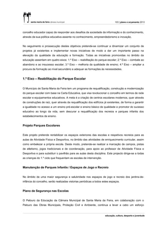 103 | plano e orçamento 2013



concelho educador capaz de responder aos desafios da sociedade da informação e do conhecimento,
através da sua política educativa assente no conhecimento, empreendedorismo e inovação.


No seguimento e prossecução destes objetivos pretende-se continuar a dinamizar um conjunto de
projetos já existentes e implementar novas iniciativas de modo a dar um importante passo na
elevação da qualidade da educação e formação. Todas as iniciativas promovidas no âmbito da
educação assentam em quatro eixos: 1.º Eixo – reabilitação do parque escolar; 2.º Eixo – combate ao
abandono e ao insucesso escolar; 3.º Eixo – melhoria da qualidade de ensino; 4.º Eixo – ampliar a
procura da formação ao nível secundário e adequar as formações às necessidades.


1.º Eixo – Reabilitação do Parque Escolar


O Município de Santa Maria da Feira tem um programa de requalificação, construção e modernização
do parque escolar com base na Carta Educativa, que visa revolucionar o concelho em termos de rede
escolar e equipamentos educativos. A meta é a criação de centros escolares modernos, quer através
de construções de raiz, quer através da requalificação dos edifícios já existentes, de forma a garantir
a igualdade no acesso a um ensino pré-escolar e ensino básico de qualidade e promotor do sucesso
educativo ao longo da vida, sem descurar a requalificação dos recreios e parques infantis dos
estabelecimentos de ensino.


Projeto Parques Escolares


Este projeto pretende rentabilizar os espaços exteriores das escolas e respetivos recreios para as
aulas de Atividade Física e Desportiva, no âmbito das atividades de enriquecimento curricular, assim
como embelezar a própria escola. Deste modo, pretende-se realizar a marcação de campos, pistas
de atletismo, jogos tradicionais e de coordenação, para apoio ao professor de Atividade Física e
Desportiva e para substituir o pavilhão para as aulas desta disciplina. Este projecto dirige-se a todas
as crianças do 1.º ciclo que frequentam as escolas de intervenção.


Manutenção de Parques Infantis / Espaços de Jogo e Recreio


No âmbito de uma maior segurança e salubridade nos espaços de jogo e recreio dos jardins-de-
infância do concelho, serão realizadas vistorias periódicas a todos estes espaços.


Plano de Segurança nas Escolas


O Pelouro da Educação da Câmara Municipal de Santa Maria da Feira, em colaboração com o
Pelouro das Obras Municipais, Proteção Civil e Ambiente, continua a levar a cabo um esforço
 