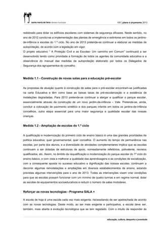 104 | plano e orçamento 2013



redobrado para dotar os edifícios escolares com sistemas de segurança eficazes. Neste sentido, no
ano de 2012 conclui-se a implementação das plantas de emergência e extintores em todos os jardins-
de-infância e escolas do 1.º ciclo. No ano de 2013 pretende-se continuar a elaborar as medidas de
autoproteção, de acordo com a legislação em vigor.
O projeto educativo “ A Proteção Civil e as Escolas- Um caminho em Comum” continuará a ser
desenvolvido tendo como prioridade a formação de todos os agentes da comunidade educativa e a
observância do manual das medidas de autoproteção elaborado por todos os Delegados de
Segurança dos agrupamentos do concelho.



Medida 1.1 - Construção de novas salas para a educação pré-escolar


As propostas de atuação quanto à construção de salas para o pré-escolar encontram-se justificadas
na carta Educativa e têm como base as baixas taxas de pré-escolarização e a existência de
instalações degradadas. Para 2013 pretende-se continuar a alargar e qualificar o parque escolar,
essencialmente através da construção de um novo jardim-de-infância – Vale. Pretende-se, ainda,
concluir a colocação de pavimento sintético e dos parques infantis em todos os jardins-de-infância
concelhios, outra etapa essencial para uma maior segurança e qualidade escolar das nossas
crianças.


Medida 1.2 - Ampliação de escolas do 1.º ciclo


A qualificação e modernização do primeiro ciclo de ensino básico é uma das grandes prioridades da
política educativa, quer governamental, quer concelhia. O aumento do tempo de permanência nas
escolas, por parte dos alunos, e a diversidade de atividades complementares implica que as escolas
continuem a ser dotadas de estruturas de apoio, nomeadamente refeitórios, polivalente, recreios
qualificados, etc. Assim, no âmbito da requalificação e modernização do parque escolar do 1º ciclo do
ensino básico, e com vista a melhorar a qualidade das aprendizagens e as condições de socialização,
com a consequente aposta no sucesso educativo e dignificação das nossas escolas, continuam a
decorrer algumas remodelações e ampliações em diversos estabelecimentos de ensino, estando
previstas algumas intervenções para o ano de 2013. Todas as intervenções visam criar condições
para que as escolas possam funcionar com um mínimo de quatro turmas e em regime normal, dotar
as escolas de equipamentos socioeducativos e reduzir o número de salas modulares.


Reforçar as novas tecnologias - Programa SALA +

A escola de hoje é uma escola cada vez mais exigente, necessitando de ser apetrechada de acordo
com as novas tecnologias. Deste modo, ao ser mais exigente e participativa, a escola deve ser,
também, mais aberta à evolução tecnológica que se tem registado. Com o intuito de responder às
 