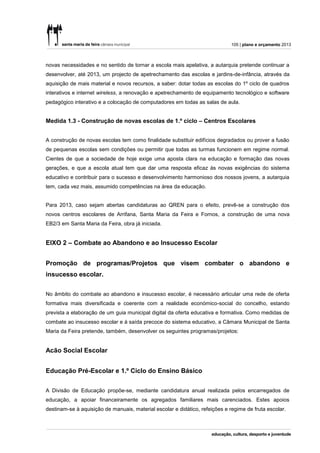 105 | plano e orçamento 2013



novas necessidades e no sentido de tornar a escola mais apelativa, a autarquia pretende continuar a
desenvolver, até 2013, um projecto de apetrechamento das escolas e jardins-de-infância, através da
aquisição de mais material e novos recursos, a saber: dotar todas as escolas do 1º ciclo de quadros
interativos e internet wireless, a renovação e apetrechamento de equipamento tecnológico e software
pedagógico interativo e a colocação de computadores em todas as salas de aula.


Medida 1.3 - Construção de novas escolas de 1.º ciclo – Centros Escolares


A construção de novas escolas tem como finalidade substituir edifícios degradados ou prover a fusão
de pequenas escolas sem condições ou permitir que todas as turmas funcionem em regime normal.
Cientes de que a sociedade de hoje exige uma aposta clara na educação e formação das novas
gerações, e que a escola atual tem que dar uma resposta eficaz às novas exigências do sistema
educativo e contribuir para o sucesso e desenvolvimento harmonioso dos nossos jovens, a autarquia
tem, cada vez mais, assumido competências na área da educação.


Para 2013, caso sejam abertas candidaturas ao QREN para o efeito, prevê-se a construção dos
novos centros escolares de Arrifana, Santa Maria da Feira e Fornos, a construção de uma nova
EB2/3 em Santa Maria da Feira, obra já iniciada.


EIXO 2 – Combate ao Abandono e ao Insucesso Escolar


Promoção de programas/Projetos que visem combater o abandono e
insucesso escolar.


No âmbito do combate ao abandono e insucesso escolar, é necessário articular uma rede de oferta
formativa mais diversificada e coerente com a realidade económico-social do concelho, estando
prevista a elaboração de um guia municipal digital da oferta educativa e formativa. Como medidas de
combate ao insucesso escolar e à saída precoce do sistema educativo, a Câmara Municipal de Santa
Maria da Feira pretende, também, desenvolver os seguintes programas/projetos:


Acão Social Escolar


Educação Pré-Escolar e 1.º Ciclo do Ensino Básico


A Divisão de Educação propõe-se, mediante candidatura anual realizada pelos encarregados de
educação, a apoiar financeiramente os agregados familiares mais carenciados. Estes apoios
destinam-se à aquisição de manuais, material escolar e didático, refeições e regime de fruta escolar.
 