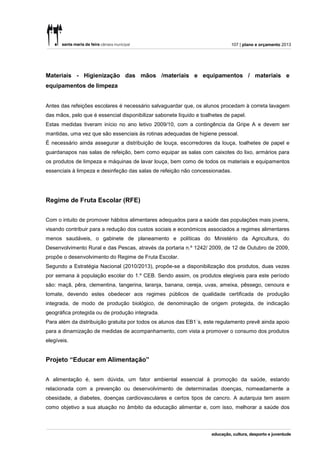 107 | plano e orçamento 2013




Materiais - Higienização das mãos /materiais e equipamentos / materiais e
equipamentos de limpeza


Antes das refeições escolares é necessário salvaguardar que, os alunos procedam à correta lavagem
das mãos, pelo que é essencial disponibilizar sabonete líquido e toalhetes de papel.
Estas medidas tiveram início no ano letivo 2009/10, com a contingência da Gripe A e devem ser
mantidas, uma vez que são essenciais às rotinas adequadas de higiene pessoal.
É necessário ainda assegurar a distribuição de louça, escorredores da louça, toalhetes de papel e
guardanapos nas salas de refeição, bem como equipar as salas com caixotes do lixo, armários para
os produtos de limpeza e máquinas de lavar louça, bem como de todos os materiais e equipamentos
essenciais à limpeza e desinfeção das salas de refeição não concessionadas.




Regime de Fruta Escolar (RFE)


Com o intuito de promover hábitos alimentares adequados para a saúde das populações mais jovens,
visando contribuir para a redução dos custos sociais e económicos associados a regimes alimentares
menos saudáveis, o gabinete de planeamento e políticas do Ministério da Agricultura, do
Desenvolvimento Rural e das Pescas, através da portaria n.º 1242/ 2009, de 12 de Outubro de 2009,
propõe o desenvolvimento do Regime de Fruta Escolar.
Segundo a Estratégia Nacional (2010/2013), propõe-se a disponibilização dos produtos, duas vezes
por semana à população escolar do 1.º CEB. Sendo assim, os produtos elegíveis para este período
são: maçã, pêra, clementina, tangerina, laranja, banana, cereja, uvas, ameixa, pêssego, cenoura e
tomate, devendo estes obedecer aos regimes públicos de qualidade certificada de produção
integrada, de modo de produção biológico, de denominação de origem protegida, de indicação
geográfica protegida ou de produção integrada.
Para além da distribuição gratuita por todos os alunos das EB1´s, este regulamento prevê ainda apoio
para a dinamização de medidas de acompanhamento, com vista a promover o consumo dos produtos
elegíveis.


Projeto “Educar em Alimentação”


A alimentação é, sem dúvida, um fator ambiental essencial à promoção da saúde, estando
relacionada com a prevenção ou desenvolvimento de determinadas doenças, nomeadamente a
obesidade, a diabetes, doenças cardiovasculares e certos tipos de cancro. A autarquia tem assim
como objetivo a sua atuação no âmbito da educação alimentar e, com isso, melhorar a saúde dos
 