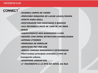DIFERENCIAIS
•GUARDA CORPO DE VIDRO
•PREVISÃO MÁQUINA DE LAVAR LOUÇA/ROUPA
•PONTO PARA GRILL
•MISTURADOR NAS BANCADAS E BANHOS
•542 ÁRVORES E MAIS DE 2500 M² DE ÁREA
VERDE
•AQUECIMENTO NOS BANHEIROS A GÁS
•REGIÃO COM INFRA ESTRUTURA CONSOLIDADA
•APENAS 2TORRES
•PERSIANA DE ENROLAR
•SERVIÇOS PEY PER USE
•ÁREAS COMUNS MODERNAS E INTEGRADAS
•Fácil acesso principais avenidas e infra de
transporte urbano.
•SHOPPING JARDIM SUL
•1° PAVIMENTO A 12 MTS DO NÍVEL DA RUA
 