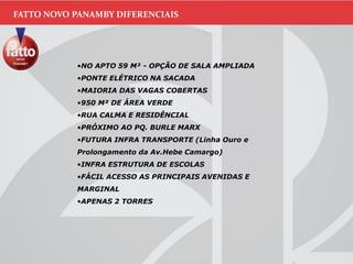 FATTO NOVO PANAMBY DIFERENCIAIS
•NO APTO 59 M² - OPÇÃO DE SALA AMPLIADA
•PONTE ELÉTRICO NA SACADA
•MAIORIA DAS VAGAS COBERTAS
•950 M² DE ÁREA VERDE
•RUA CALMA E RESIDÊNCIAL
•PRÓXIMO AO PQ. BURLE MARX
•FUTURA INFRA TRANSPORTE (Linha Ouro e
Prolongamento da Av.Hebe Camargo)
•INFRA ESTRUTURA DE ESCOLAS
•FÁCIL ACESSO AS PRINCIPAIS AVENIDAS E
MARGINAL
•APENAS 2 TORRES
 