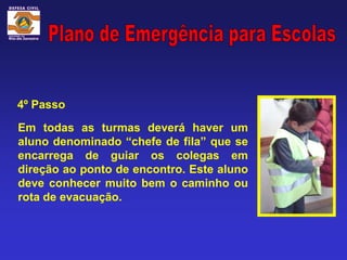 4º Passo

Em todas as turmas deverá haver um
aluno denominado “chefe de fila” que se
encarrega de guiar os colegas em
direção ao ponto de encontro. Este aluno
deve conhecer muito bem o caminho ou
rota de evacuação.
 