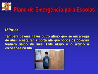6º Passo

Também deverá haver outro aluno que se encarrega
de abrir e segurar a porta até que todos os colegas
tenham saído da sala. Este aluno é o último a
colocar-se na fila.
 