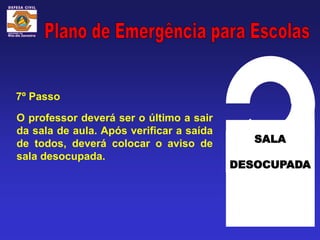 7º Passo

O professor deverá ser o último a sair
da sala de aula. Após verificar a saída
de todos, deverá colocar o aviso de          SALA
sala desocupada.
                                          DESOCUPADA
 