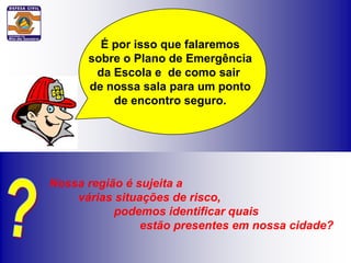 É por isso que falaremos
      sobre o Plano de Emergência
       da Escola e de como sair
      de nossa sala para um ponto
          de encontro seguro.




Nossa região é sujeita a
    várias situações de risco,
           podemos identificar quais
                estão presentes em nossa cidade?
 