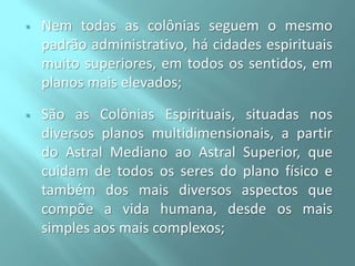 

Nem todas as colônias seguem o mesmo
padrão administrativo, há cidades espirituais
muito superiores, em todos os sentidos, em
planos mais elevados;



São as Colônias Espirituais, situadas nos
diversos planos multidimensionais, a partir
do Astral Mediano ao Astral Superior, que
cuidam de todos os seres do plano físico e
também dos mais diversos aspectos que
compõe a vida humana, desde os mais
simples aos mais complexos;

 