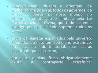 

Supervisionam, dirigem e orientam, da
melhor forma possível, todos os governos, de
todos os países, do nosso mundo, no
entanto, sua atuação é limitada pela Lei
Cósmica, pela Lei Divina, que tudo sustenta,
e dirige para a felicidade suprema todos os
seres;



Todos os planetas espalhados pelo universo,
habitados ou não, tem seu plano extrafísico,
ou seja, seu lado imaterial, suas esferas
espirituais que os cercam;



Por existir o plano físico, obrigatoriamente
existe
a
contraparte
extrafísica;

 