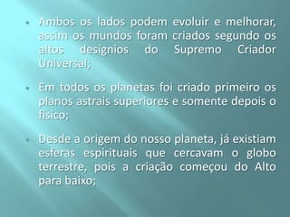 

Ambos os lados podem evoluir e melhorar,
assim os mundos foram criados segundo os
altos desígnios do Supremo Criador
Universal;



Em todos os planetas foi criado primeiro os
planos astrais superiores e somente depois o
físico;



Desde a origem do nosso planeta, já existiam
esferas espirituais que cercavam o globo
terrestre, pois a criação começou do Alto
para baixo;

 