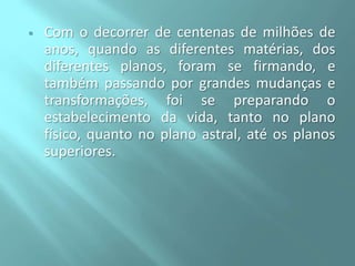

Com o decorrer de centenas de milhões de
anos, quando as diferentes matérias, dos
diferentes planos, foram se firmando, e
também passando por grandes mudanças e
transformações, foi se preparando o
estabelecimento da vida, tanto no plano
físico, quanto no plano astral, até os planos
superiores.

 