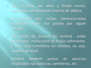 

São cercados por altos e fortes muros,
possuindo um excelente sistema de defesa;



A maioria dos recém desencarnados
socorridos ficam nos postos por algum
tempo;



Os postos de socorro do Umbral estão
localizados numa zona de muito sofrimento.
É uma casa transitória ou rotativa, ou seja,
mudam de local;



Existem também postos de socorros
localizados nas rodovias, cemitérios, etc.

 