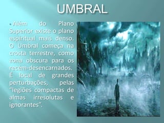 UMBRAL
Além
do
Plano
Superior existe o plano
espiritual mais denso.
O Umbral começa na
crosta terrestre, como
zona obscura para os
recém-desencarnados.
É local de grandes
perturbações,
pelas
“legiões compactas de
almas irresolutas e
ignorantes”.


 