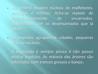 

No Umbral existem núcleos de malfeitores,
verdugos e vítimas. Acha-se repleto de
formas-pensamento
de
encarnados,
sintonizados com os desencarnados que lá
estão;



Os espíritos agrupam-se cidades, pequenas
vilas ou núcleos;



A vegetação é sempre pouca e não possui
muitas espécies. As maioria das árvores são
retorcidas, com troncos grossos e baixos;

 