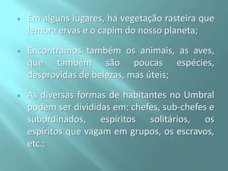 

Em alguns lugares, há vegetação rasteira que
lembra ervas e o capim do nosso planeta;



Encontramos também os animais, as aves,
que também são poucas espécies,
desprovidas de belezas, mas úteis;



As diversas formas de habitantes no Umbral
podem ser divididas em: chefes, sub-chefes e
subordinados, espíritos solitários, os
espíritos que vagam em grupos, os escravos,
etc.;

 