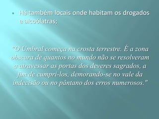 

Há também locais onde habitam os drogados
e alcoólatras;

"O Umbral começa na crosta terrestre. É a zona
obscura de quantos no mundo não se resolveram
a atravessar as portas dos deveres sagrados, a
fim de cumpri-los, demorando-se no vale da
indecisão ou no pântano dos erros numerosos."

 