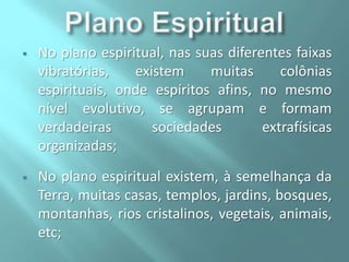 

No plano espiritual, nas suas diferentes faixas
vibratórias,
existem
muitas
colônias
espirituais, onde espíritos afins, no mesmo
nível evolutivo, se agrupam e formam
verdadeiras
sociedades
extrafísicas
organizadas;



No plano espiritual existem, à semelhança da
Terra, muitas casas, templos, jardins, bosques,
montanhas, rios cristalinos, vegetais, animais,
etc;

 