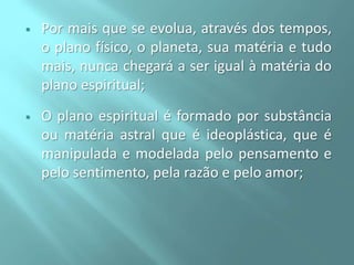

Por mais que se evolua, através dos tempos,
o plano físico, o planeta, sua matéria e tudo
mais, nunca chegará a ser igual à matéria do
plano espiritual;



O plano espiritual é formado por substância
ou matéria astral que é ideoplástica, que é
manipulada e modelada pelo pensamento e
pelo sentimento, pela razão e pelo amor;

 
