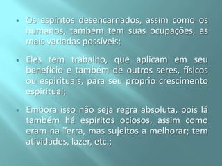 

Os espíritos desencarnados, assim como os
humanos, também tem suas ocupações, as
mais variadas possíveis;



Eles tem trabalho, que aplicam em seu
benefício e também de outros seres, físicos
ou espirituais, para seu próprio crescimento
espiritual;



Embora isso não seja regra absoluta, pois lá
também há espíritos ociosos, assim como
eram na Terra, mas sujeitos a melhorar; tem
atividades, lazer, etc.;


 