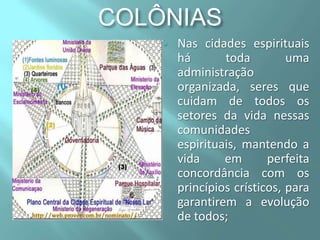 COLÔNIAS


Nas cidades espirituais
há
toda
uma
administração
organizada, seres que
cuidam de todos os
setores da vida nessas
comunidades
espirituais, mantendo a
vida
em
perfeita
concordância com os
princípios crísticos, para
garantirem a evolução
de todos;

 