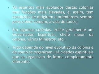 

Os espíritos mais evoluídos destas colônias
tem funções mais elevadas, e, assim, tem
condições de dirigirem e orientarem, sempre
para o bem comum, a vida de todos;



Em algumas colônias, existe geralmente um
Governador Espiritual, chefe maior da
colônia, vários Ministros, etc.;



Tudo depende do nível evolutivo da colônia e
de como se organizam. Há cidades espirituais
que se organizam de forma completamente
diferente;

 