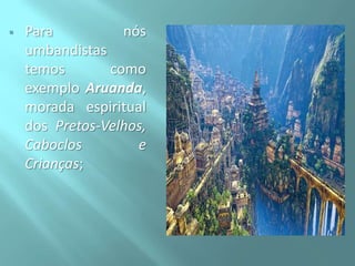 

Para
nós
umbandistas
temos
como
exemplo Aruanda,
morada espiritual
dos Pretos-Velhos,
Caboclos
e
Crianças;

 