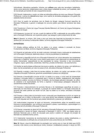 informatizado, laboratórios equipados, inclusive com software para cada eixo tecnológico trabalhados,
dentre outros elementos indispensáveis para a oferta dessa modalidade de ensino, com qualidade; além
da manutenção permanente de todo o equipamento escolar;
8.20) Garantir, implementar e manter, em todas as instituições públicas de ensino que ofereçam Educação
Profissional, o serviço de internet/banda larga, como suporte às atividades pedagógicas e de gestão dos
estabelecimentos de ensino;
8.21) Criar no quadro de servidores civis do Estado do Amapá, categoria funcional específica de
Educação Profissional, e garantir à realização de concurso público para efetivar servidores das áreas
afins;
8.22) Transformar o Centro de Língua Francesa Danielle Mitterrand, em Centro de Línguas Estrangeiras
do Estado do Amapá;
8.23) Assegurar, no prazo de 1 um ano, a partir da vigência do PEE, a elaboração de uma política pública
para a Educação Profissional, com orçamento próprio, que assegure o pleno cumprimento da meta.
Meta 9: Oferecer, no mínimo, 25% (vinte e cinco por cento) das matrículas de Educação de Jovens e
Adultos-EJA, nos ensinos Fundamental e Médio, na forma integrada à Educação Profissional.
ESTRATÉGIAS:
9.1) Ampliar políticas públicas de EJA, na cidade e no campo, voltadas à conclusão do Ensino
Fundamental e do Médio, de forma integrada à Educação Profissional;
9.2) Expandir as matrículas na EJA, de modo a articular a formação inicial e continuada de trabalhadores
com a Educação Profissional, objetivando elevar o nível de escolaridade do trabalhador;
9.3) Fomentar a integração da EJA com a Educação Profissional, em cursos delineados nas modalidades
presencial e a Distância, tanto para a zona urbana quanto para a rural, observando as características do
público demandante, especialmente as das populações do campo, itinerantes e das comunidades
indígenas, negras, quilombolas, extrativistas, ribeirinhas, privadas de liberdade, e de assentamentos;
9.4) Ampliar as oportunidades profissionais dos jovens e adultos, da cidade e do campo, com deficiência e
baixo nível de escolaridade, por meio do acesso à EJA, articulada à Educação Profissional;
9.5) Expandir e equipar a rede física de escolas públicas, da cidade e do campo, que atendem à EJA
integrada à Educação Profissional, garantindo acessibilidade à pessoa com deficiência;
9.6) Estimular a diversificação curricular da EJA, na cidade e no campo, e numa visão de complexidade
entrelaçar a formação básica e a preparação para o mundo do trabalho, estabelecendo inter-relações
entre teoria e prática, nos eixos da Ciência, do trabalho, das tecnologias aplicada à educação, da cultura,
da cidadania e da espiritualidade, de forma a organizar o tempo-espaço pedagógico adequado às
características desses educandos;
9.7) Fomentar o desenvolvimento de currículos flexíveis e de metodologias específicas de ensino, a
elaboração de instrumentos de avaliação, a produção de material didático e a formação continuada de
docentes das redes públicas que atuam na EJA, seja na cidade ou no campo, articulada à Educação
Profissional;
9.8) Fomentar a oferta pública de formação inicial e continuada para trabalhadores da EJA, em regime de
colaboração com a União e os Municípios, e com apoio técnico das entidades vinculadas ao sistema S,
bem como daquelas sem fins lucrativos que prestam atendimento a pessoas com deficiência;
9.9) Institucionalizar programas de apoio ao educando, compreendendo ações de assistência social,
financeira e psicopedagógico, que contribuam para garantir o acesso, a permanência, a aprendizagem e a
conclusão da EJA articulada à Educação Profissional;
9.10) Orientar a expansão da oferta de EJA, articulada à Educação Profissional, para os estabelecimentos
socioeducativos e penais do Estado, observando a Resolução nº 2/2010 – CNE, que dispõe sobre as
Diretrizes Nacionais para a oferta de educação para jovens e adultos em situação de privação de
liberdade nos estabelecimentos penais;
9.11) Implementar mecanismos de reconhecimento de saberes dos jovens e adultos trabalhadores, a
serem considerados na definição dos currículos da EJA e dos cursos técnicos de nível Médio.
Meta 10: Elevar a taxa de alfabetização da população com quinze anos ou mais de idade para 93,5%
(noventa e três inteiros e cinco décimos por cento), erradicar o analfabetismo absoluto e reduzir em 50%
0011/15-GEA - Projeto de Lei Ordinária - Assembleia Legislativa do... http://www.al.ap.gov.br/ver_texto_lei.php?iddocumento=58743&op=i...
11 de 25 17/09/2015 13:35
 