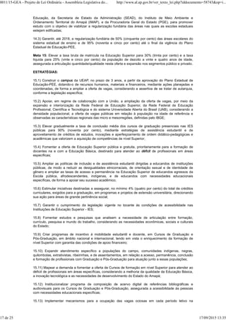Educação, da Secretaria de Estado da Administração (SEAD), do Instituto de Meio Ambiente e
Ordenamento Territorial do Amapá (IMAP), e da Procuradoria Geral do Estado (PGE), para promover
estudo com o objetivo de viabilizar a regularização fundiária das áreas nas quais as escolas estaduais
estejam edificadas;
14.3) Garantir, até 2018, a regularização fundiária de 50% (cinquenta por cento) das áreas escolares do
sistema estadual de ensino e de 95% (noventa e cinco por cento) até o final da vigência do Plano
Estadual de Educação-PEE.
Meta 15: Elevar a taxa bruta de matrícula na Educação Superior para 30% (trinta por cento) e a taxa
líquida para 25% (vinte e cinco por cento) da população de dezoito a vinte e quatro anos de idade,
assegurada a articulação quantidade/qualidade nesta oferta e expansão nos segmentos público e privado.
ESTRATÉGIAS:
15.1) Construir o campus da UEAP, no prazo de 3 anos, a partir da aprovação do Plano Estadual de
Educação-PEE, dotando-o de recursos humanos, materiais e financeiros, mediante ações planejadas e
coordenadas, de forma a ampliar a oferta de vagas, considerando a assertiva de se tratar de autarquia,
conforme a legislação específica;
15.2) Apoiar, em regime de colaboração com a União, a ampliação da oferta de vagas, por meio da
expansão e interiorização da Rede Federal de Educação Superior, da Rede Federal de Educação
Profissional, Científica e Tecnológica e do sistema Universidade Aberta do Brasil (UAB), considerando a
densidade populacional, a oferta de vagas públicas em relação à população na idade de referência e
observadas as características regionais das micro e mesorregiões, definidas pelo IBGE;
15.3) Elevar gradualmente a taxa de conclusão média dos cursos de graduação presenciais nas IES
públicas para 90% (noventa por cento), mediante estratégias de assistência estudantil e de
aproveitamento de créditos de estudos, inovações e aperfeiçoamento de ordem didático-pedagógicas e
acadêmicas que valorizem a aquisição de competências de nível Superior;
15.4) Fomentar a oferta de Educação Superior pública e gratuita, prioritariamente para a formação de
docentes na e com a Educação Básica, destinado para atender ao déficit de profissionais em áreas
específicas;
15.5) Ampliar as políticas de inclusão e de assistência estudantil dirigidas a educandos de instituições
públicas, de modo a reduzir as desigualdades etnicorraciais, de orientação sexual e de identidade de
gênero e ampliar as taxas de acesso e permanência na Educação Superior de educandos egressos da
Escola pública, afrodescendentes, indígenas, e de educandos com necessidades educacionais
específicas, de forma a apoiar seu sucesso acadêmico;
15.6) Estimular iniciativas destinadas a assegurar, no mínimo 4% (quatro por cento) do total de créditos
curriculares, exigidos para a graduação, em programas e projetos de extensão universitária, direcionando
sua ação para áreas de grande pertinência social;
15.7) Garantir o cumprimento da legislação vigente no tocante às condições de acessibilidade nas
Instituições de Educação Superior - IES;
15.8) Fomentar estudos e pesquisas que analisem a necessidade de articulação entre formação,
currículo, pesquisa e mundo do trabalho, considerando as necessidades econômicas, sociais e culturais
do Estado;
15.9) Criar programas de incentivo à mobilidade estudantil e docente, em Cursos de Graduação e
Pós-Graduação, em âmbito nacional e internacional, tendo em vista o enriquecimento da formação de
nível Superior com garantia das condições de apoio financeiro;
15.10) Expandir atendimento específico a populações do campo, comunidades indígenas, negras,
quilombolas, extrativistas, ribeirinhas, e de assentamentos, em relação a acesso, permanência, conclusão
e formação de profissionais com Graduação e Pós-Graduação para atuação junto a essas populações;
15.11) Mapear a demanda e fomentar a oferta de Cursos de formação em nível Superior para atender ao
déficit de profissionais em áreas específicas, considerando a melhoria da qualidade da Educação Básica,
a inovação tecnológica e as necessidades de desenvolvimento do Estado do Amapá;
15.12) Institucionalizar programa de composição de acervo digital de referências bibliográficas e
audiovisuais para os Cursos de Graduação e Pós-Graduação, assegurada a acessibilidade às pessoas
com necessidades educacionais específicas;
15.13) Implementar mecanismos para a ocupação das vagas ociosas em cada período letivo na
0011/15-GEA - Projeto de Lei Ordinária - Assembleia Legislativa do... http://www.al.ap.gov.br/ver_texto_lei.php?iddocumento=58743&op=i...
17 de 25 17/09/2015 13:35
 
