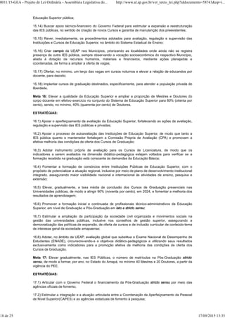 Educação Superior pública;
15.14) Buscar apoio técnico-financeiro do Governo Federal para estimular a expansão e reestruturação
das IES públicas, no sentido de criação de novos Cursos e garantia de manutenção dos preexistentes;
15.15) Rever, imediatamente, os procedimentos adotados para avaliação, regulação e supervisão das
Instituições e Cursos de Educação Superior, no âmbito do Sistema Estadual de Ensino;
15.16) Criar campis da UEAP nos Municípios, priorizando as localidades onde ainda não se registra
presença de outra IES pública, sempre observando a vocação socioeconômica do respectivo Município,
aliada à dotação de recursos humanos, materiais e financeiros, mediante ações planejadas e
coordenadas, de forma a ampliar a oferta de vagas;
15.17) Ofertar, no mínimo, um terço das vagas em cursos noturnos e elevar a relação de educandos por
docente, para dezoito;
15.18) Implantar cursos de graduação destinados, especificamente, para atender a população privada de
liberdade.
Meta 16: Elevar a qualidade da Educação Superior e ampliar a proporção de Mestres e Doutores do
corpo docente em efetivo exercício no conjunto do Sistema de Educação Superior para 80% (oitenta por
cento), sendo, no mínimo, 40% (quarenta por cento) de Doutores.
ESTRATÉGIAS:
16.1) Apoiar o aperfeiçoamento da avaliação da Educação Superior, fortalecendo as ações de avaliação,
regulação e supervisão das IES públicas e privadas;
16.2) Apoiar o processo de autoavaliação das Instituições de Educação Superior, de modo que tanto a
IES pública quanto o mantenedor fortaleçam a Comissão Própria de Avaliação (CPA) e promovam a
efetiva melhoria das condições de oferta dos Cursos de Graduação;
16.3) Adotar instrumento próprio de avaliação para os Cursos de Licenciatura, de modo que os
indicadores a serem avaliados na dimensão didático-pedagógica estejam voltados para verificar se a
formação recebida na graduação está consoante às demandas da Educação Básica;
16.4) Fomentar a formação de consórcios entre Instituições Públicas de Educação Superior, com o
propósito de potencializar a atuação regional, inclusive por meio de plano de desenvolvimento institucional
integrado, assegurando maior visibilidade nacional e internacional às atividades de ensino, pesquisa e
extensão;
16.5) Elevar, gradualmente, a taxa média de conclusão dos Cursos de Graduação presenciais nas
Universidades públicas, de modo a atingir 90% (noventa por cento), em 2024, e fomentar a melhoria dos
resultados de aprendizagem;
16.6) Promover a formação inicial e continuada de profissionais técnico-administrativos da Educação
Superior, em nível de Graduação e Pós-Graduação em lato e stricto sensu;
16.7) Estimular a ampliação da participação da sociedade civil organizada e movimentos sociais na
gestão das universidades públicas, inclusive nos conselhos de gestão superior, assegurando a
democratização das políticas de expansão, de oferta de cursos e de inclusão curricular de conteúdo-tema
de interesse geral da sociedade amapaense;
16.8) Adotar, no âmbito da UEAP, avaliação global que substitua o Exame Nacional de Desempenho de
Estudantes (ENADE), circunscrevendo-a a objetivos didático-pedagógicos e utilizando seus resultados
exclusivamente como indicadores para a promoção efetiva da melhoria das condições de oferta dos
Cursos de Graduação.
Meta 17: Elevar gradualmente, nas IES Públicas, o número de matrículas na Pós-Graduação stricto
sensu, de modo a formar, por ano, no Estado do Amapá, no mínimo 40 Mestres e 20 Doutores, a partir da
vigência do PEE.
ESTRATÉGIAS:
17.1) Articular com o Governo Federal o financiamento da Pós-Graduação stricto sensu por meio das
agências oficiais de fomento;
17.2) Estimular a integração e a atuação articulada entre a Coordenação de Aperfeiçoamento de Pessoal
de Nível Superior(CAPES) e as agências estaduais de fomento à pesquisa;
0011/15-GEA - Projeto de Lei Ordinária - Assembleia Legislativa do... http://www.al.ap.gov.br/ver_texto_lei.php?iddocumento=58743&op=i...
18 de 25 17/09/2015 13:35
 