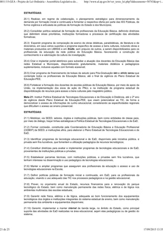 ESTRATÉGIAS:
20.1) Realizar, em regime de colaboração, o planejamento estratégico para dimensionamento da
demanda por formação inicial e continuada e fomentar a respectiva oferta por parte das IES Públicas, de
forma orgânica e articulada às políticas de formação do Estado e dos Municípios;
20.2) Consolidar política estadual de formação de profissionais da Educação Básica, definindo diretrizes
que delimitem áreas prioritárias, instituições formadoras e processos de certificação das atividades
formativas;
20.3) Expandir programa de composição de acervo de obras didáticas, paradidáticas, de literatura e de
dicionários, em seus vários suportes e programa específico de acesso a bens culturais, incluindo obras e
materiais produzidos em LIBRAS e em Braille, sem prejuízo de outros, a serem disponibilizados para os
profissionais da educação da rede pública de Educação Básica, favorecendo a construção do
conhecimento e a valorização da cultura da investigação;
20.4) Criar e implantar portal eletrônico para subsidiar a atuação dos docentes da Educação Básica das
redes Estadual e Municipais, disponibilizando gratuitamente, materiais didáticos e pedagógicos
suplementares, inclusive aqueles com formato acessível;
20.5) Criar programa de financiamento de bolsas de estudo para Pós-Graduação lato e stricto sensu que
contemple todos os profissionais da Educação Básica, até o final da vigência do Plano Estadual de
Educação-PEE;
20.6) Fortalecer a formação dos docentes de escolas públicas de Educação Básica, por meio de apoio da
União, na implementação dos eixos de ação do PNLL e na instituição de programa estadual de
disponibilização de recursos para acesso a bens culturais pelo magistério público.
Meta 21: Instituir Política Estadual de Tecnologias Educacionais e de Educação à Distância, até o 2º ano
de vigência desde Plano Estadual de Educação-PEE, que visem potencializar as TIC, de forma a
democratizar o acesso às informações de cunho educacional, considerando as especificidades regionais
que dificultam o acesso ao ensino presencial.
ESTRATÉGIAS:
21.1) Mobilizar, via SEED, setores, órgãos e instituições públicas, bem como entidades de classe para,
por meio de diálogo, traçar linhas estratégicas à Política Estadual de Tecnologias Educacionais e de EaD;
21.2) Formar comissão, constituída pela Coordenadoria de Educação Básica e Educação Profissional
(CEBEP) da SEED, e instituições afins, para elaborar o Plano Estadual de Tecnologias Educacionais e de
EaD;
21.3) Identificar programas de tecnologia educacional e de EaD, disponíveis pela iniciativa pública, e
privada sem fins lucrativos, que fomentem a utilização pedagógica de recursos tecnológicos;
21.4) Constituir diretrizes para avaliar e implementar programas de tecnologias educacionais e de EaD,
provenientes de instituições públicas e privadas;
21.5) Estabelecer parcerias técnicas, com instituições públicas, e privadas sem fins lucrativos, que
tenham interesse na disseminação e uso pedagógico de tecnologias educacionais;
21.6) Manter e ampliar programas que assegurem aos profissionais da educação o acesso e uso de
tecnologias educacionais na Escola;
21.7) Definir políticas públicas de formação inicial e continuada, em EaD, para os profissionais da
educação, visando o uso adequado das TIC nos processos pedagógicos e na gestão educacional;
21.8) Prever, no orçamento anual do Estado, recursos financeiros para a renovação do parque
tecnológico do Estado, bem como manutenção permanente das redes física, elétrica e de lógica nos
ambientes multimeios das escolas estaduais;
21.9) Garantir rede física, elétrica e de lógica, adequada ao bom funcionamento dos equipamentos
tecnológicos dos órgãos e instituições integrantes do sistema estadual de ensino, bem como manutenção
permanente dos ambiente e equipamentos disponíveis;
21.10) Garantir, implementar e manter internet de banda larga, no âmbito do Estado, como principal
suporte das atividades de EaD realizadas na área educacional, sejam elas pedagógicas ou de gestão do
sistema;
0011/15-GEA - Projeto de Lei Ordinária - Assembleia Legislativa do... http://www.al.ap.gov.br/ver_texto_lei.php?iddocumento=58743&op=i...
21 de 25 17/09/2015 13:35
 