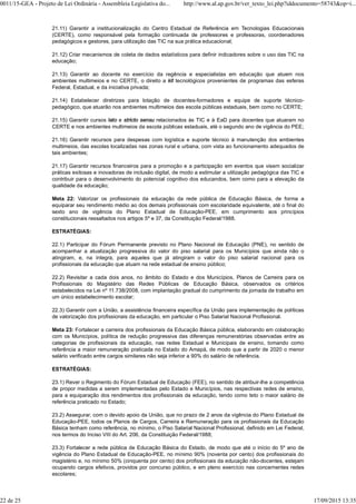 21.11) Garantir a institucionalização do Centro Estadual de Referência em Tecnologias Educacionais
(CERTE), como responsável pela formação continuada de professores e professoras, coordenadores
pedagógicos e gestores, para utilização das TIC na sua prática educacional;
21.12) Criar mecanismos de coleta de dados estatísticos para definir indicadores sobre o uso das TIC na
educação;
21.13) Garantir ao docente no exercício da regência e especialistas em educação que atuem nos
ambientes multimeios e no CERTE, o direito a kit tecnológicos provenientes de programas das esferas
Federal, Estadual, e da iniciativa privada;
21.14) Estabelecer diretrizes para lotação de docentes-formadores e equipe de suporte técnico-
pedagógico, que atuarão nos ambientes multimeios das escola públicas estaduais, bem como no CERTE;
21.15) Garantir cursos lato e stricto sensu relacionados às TIC e à EaD para docentes que atuaram no
CERTE e nos ambientes multimeios da escola públicas estaduais, até o segundo ano de vigência do PEE;
21.16) Garantir recursos para despesas com logística e suporte técnico à manutenção dos ambientes
multimeios, das escolas localizadas nas zonas rural e urbana, com vista ao funcionamento adequados de
tais ambientes;
21.17) Garantir recursos financeiros para a promoção e a participação em eventos que visem socializar
práticas exitosas e inovadoras de inclusão digital, de modo a estimular a utilização pedagógica das TIC e
contribuir para o desenvolvimento do potencial cognitivo dos educandos, bem como para a elevação da
qualidade da educação;
Meta 22: Valorizar os profissionais da educação da rede pública de Educação Básica, de forma a
equiparar seu rendimento médio ao dos demais profissionais com escolaridade equivalente, até o final do
sexto ano de vigência do Plano Estadual de Educação-PEE, em cumprimento aos princípios
constitucionais ressaltados nos artigos 5º e 37, da Constituição Federal/1988.
ESTRATÉGIAS:
22.1) Participar do Fórum Permanente previsto no Plano Nacional de Educação (PNE), no sentido de
acompanhar a atualização progressiva do valor do piso salarial para os Municípios que ainda não o
atingiram, e, na íntegra, para aqueles que já atingiram o valor do piso salarial nacional para os
profissionais da educação que atuam na rede estadual de ensino público;
22.2) Revisitar a cada dois anos, no âmbito do Estado e dos Municípios, Planos de Carreira para os
Profissionais do Magistério das Redes Públicas de Educação Básica, observados os critérios
estabelecidos na Lei nº 11.738/2008, com implantação gradual do cumprimento da jornada de trabalho em
um único estabelecimento escolar;
22.3) Garantir com a União, a assistência financeira específica da União para implementação de políticas
de valorização dos profissionais da educação, em particular o Piso Salarial Nacional Profissional.
Meta 23: Fortalecer a carreira dos profissionais da Educação Básica pública, elaborando em colaboração
com os Municípios, política de redução progressiva das diferenças remuneratórias observadas entre as
categorias de profissionais da educação, nas redes Estadual e Municipais de ensino, tomando como
referência a maior remuneração praticada no Estado do Amapá, de modo que a partir de 2020 o menor
salário verificado entre cargos similares não seja inferior a 90% do salário de referência.
ESTRATÉGIAS:
23.1) Rever o Regimento do Fórum Estadual de Educação (FEE), no sentido de atribuir-lhe a competência
de propor medidas a serem implementadas pelo Estado e Municípios, nas respectivas redes de ensino,
para a equiparação dos rendimentos dos profissionais da educação, tendo como teto o maior salário de
referência praticado no Estado;
23.2) Assegurar, com o devido apoio da União, que no prazo de 2 anos da vigência do Plano Estadual de
Educação-PEE, todos os Planos de Cargos, Carreira e Remuneração para os profissionais da Educação
Básica tenham como referência, no mínimo, o Piso Salarial Nacional Profissional, definido em Lei Federal,
nos termos do Inciso VIII do Art. 206, da Constituição Federal/1988;
23.3) Fortalecer a rede pública de Educação Básica do Estado, de modo que até o início do 5º ano de
vigência do Plano Estadual de Educação-PEE, no mínimo 90% (noventa por cento) dos profissionais do
magistério e, no mínimo 50% (cinquenta por cento) dos profissionais da educação não-docentes, estejam
ocupando cargos efetivos, providos por concurso público, e em pleno exercício nas concernentes redes
escolares;
0011/15-GEA - Projeto de Lei Ordinária - Assembleia Legislativa do... http://www.al.ap.gov.br/ver_texto_lei.php?iddocumento=58743&op=i...
22 de 25 17/09/2015 13:35
 