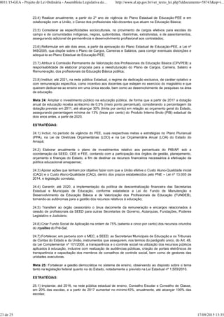 23.4) Realizar anualmente, a partir do 2º ano de vigência do Plano Estadual de Educação-PEE e em
colaboração com a União, o Censo dos profissionais não-docentes que atuam na Educação Básica;
23.5) Considerar as especificidades socioculturais, no provimento de cargos efetivos para escolas do
campo e de comunidades indígenas, negras, quilombolas, ribeirinhas, extrativistas, e de assentamentos,
assegurando adicional de permanência e desenvolvimento profissional aos contratados;
23.6) Reformular em até dois anos, a partir da aprovação do Plano Estadual de Educação-PEE, a Lei nº
949/2005, que dispõe sobre o Plano de Cargos, Carreiras e Salários, para corrigir eventuais distorções e
adequá-la ao Plano Estadual de Educação-PEE;
23.7) Atribuir à Comissão Permanente de Valorização dos Profissionais da Educação Básica (CPVPEB) a
responsabilidade de elaborar proposta para a reestruturação do Plano de Cargos, Carreira, Salário e
Remuneração, dos profissionais da Educação Básica pública;
23.8) Instituir, até 2021, na rede pública Estadual, o regime de dedicação exclusiva, de caráter optativo e
com remuneração específica, como incentivo aos docentes que estejam no exercício do magistério e que
queiram dedicar-se ao ensino em uma única escola, bem como ao desenvolvimento de pesquisas na área
da educação.
Meta 24: Ampliar o investimento público na educação pública, de forma que a partir de 2017 a dotação
anual da educação receba acréscimo de 0,5% (meio ponto percentual), considerando a percentagem da
dotação prevista em 2011, até alcançar 30% (trinta por cento) em relação ao orçamento geral do Estado,
assegurando percentagem mínima de 13% (treze por cento) do Produto Interno Bruto (PIB) estadual de
dois anos antes, a partir de 2020.
ESTRATÉGIAS:
24.1) Incluir, no período de vigência do PEE, suas respectivas metas e estratégias no Plano Plurianual
(PPA), na Lei de Diretrizes Orçamentárias (LDO) e na Lei Orçamentária Anual (LOA) do Estado do
Amapá;
24.2) Elaborar anualmente o plano de investimentos relativo aos percentuais do PIB/AP, sob a
coordenação da SEED, CEE e FEE, contando com a participação dos órgãos de gestão, planejamento,
orçamento e finanças do Estado, a fim de destinar os recursos financeiros necessários à efetivação da
política educacional amapaense;
24.3) Apoiar ações que tenham por objetivo fazer com que a União efetive o Custo Aluno-Qualidade inicial
(CAQi) e o Custo Aluno-Qualidade (CAQ), dentro dos prazos estabelecidos pelo PNE – Lei nº 13.005 de
2014, e legislação correlata;
24.4) Garantir, até 2020, a implementação da política de descentralização financeira das Secretarias
Estadual e Municipais de Educação, conforme estabelece a Lei do Fundo de Manutenção e
Desenvolvimento da Educação Básica e de Valorização dos Profissionais da Educação (FUNDEB),
tornando-as autônomas para a gestão dos recursos relativos à educação;
24.5) Transferir ao órgão cessionário o ônus decorrente da remuneração e encargos relacionados à
cessão de profissionais da SEED para outras Secretarias de Governo, Autarquias, Fundações, Poderes
Legislativo e Judiciário;
24.6) Criar Fundo Social de Aplicação na ordem de 75% (setenta e cinco por cento) dos recursos oriundos
do royalties do Pré-Sal;
24.7) Fortalecer, em parceria com o MEC, a SEED, as Secretarias Municipais de Educação e os Tribunais
de Contas do Estado e da União, instrumentos que assegurem, nos termos do parágrafo único, do Art. 48,
da Lei Complementar nº 101/2000, a transparência e o controle social na utilização dos recursos públicos
aplicados à educação, inclusive com realização de audiências públicas, criação de portais eletrônicos de
transparência e capacitação dos membros de conselhos de controle social, bem como de gestores das
unidades executoras.
Meta 25: Fortalecer a gestão democrática no sistema de ensino, observando ao disposto sobre o tema
tanto na legislação federal quanto na do Estado, notadamente o previsto na Lei Estadual nº 1.503/2010.
ESTRATÉGIAS:
25.1) Implantar, até 2016, na rede pública estadual de ensino, Conselho Escolar e Conselho de Classe,
em 20% das escolas, e a partir de 2017 aumentar no mínimo10%, anualmente, até alcançar 100% das
escolas;
0011/15-GEA - Projeto de Lei Ordinária - Assembleia Legislativa do... http://www.al.ap.gov.br/ver_texto_lei.php?iddocumento=58743&op=i...
23 de 25 17/09/2015 13:35
 