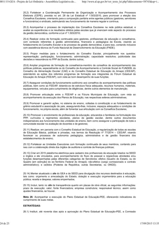 25.2) Fortalecer a Coordenação Permanente de Organização e Acompanhamento dos Processos
Eleitorais (CEPE), prevista no art. 28 da Lei Estadual nº 1.503/2010, para promover a eleição dos
Conselhos Escolares, orientando para a composição paritária entre agentes públicos (gestores, servidores
e funcionários) e sindicato, estimulando seu funcionamento de maneira regular e contínua;
25.3) Acompanhar o processo de implantação dos Conselhos Escolares na rede pública estadual, e
avaliar as experiências e os resultados obtidos pelas escolas que já vivenciam este aspecto do processo
da gestão democrática, conforme a Lei nº 1.503/2010;
25.4) Realizar ciclos de formação continuada para gestores, profissionais da educação e conselheiros,
com conteúdo referentes à gestão administrativa, financeira e pedagógica da Escola, visando ao
fortalecimento do Conselho Escolar e do processo de gestão democrática, e para isso, contando inclusive
com assistência técnica do Fundo Nacional de Desenvolvimento da Educação (FNDE);
25.5) Propor medidas para o fortalecimento do Conselho Escolar, principalmente nos quesitos:
representação; participação; funcionamento; administração; capacidade resolutiva; publicidade das
decisões e ressonância no PPP da Escola, dentre outros;
25.6) Ampliar programas de formação de conselheiros-membro de conselhos de acompanhamento das
políticas públicas, especialmente os do Conselho de Acompanhamento e Controle Social do FUNDEB, do
Conselho de Alimentação Escolar (CAE) e do Conselho Estadual de Educação do Amapá (CEE/AP),
estendendo as ações dos referidos programas de formação aos integrantes do Fórum Estadual de
Educação do Amapá (FEE/AP), com vista ao bom desempenho de suas funções;
25.7) Assegurar condições de funcionamento autônomo aos conselhos de acompanhamento das políticas
públicas, bem como ao FEE/AP, dotando-os de estrutura física adequada, recursos humanos, materiais,
equipamentos, veículos para cumprimento de diligências, dentre outros elementos de manutenção;
25.8) Promover articulação entre o FEE/AP e os Fóruns Municipais de Educação, com vista ao
acompanhamento da execução dos Planos de Educação, nas respectivas esferas administrativas;
25.9) Promover e garantir ações, no sistema de ensino, voltadas à constituição e ao fortalecimento de
grêmio estudantil e associação de pais, assegurando-lhes, inclusive, espaços adequados e condições de
funcionamento, na própria escola, além de fomentar sua articulação com os Conselhos Escolares;
25.10) Promover o envolvimento de profissionais da educação, educandos e familiares na formulação dos
PPP, currículos e regimentos escolares, planos de gestão escolar, dentre outros documentos
indispensáveis aos funcionamento das unidades de ensino, bem como assegurar a participação de toda a
comunidade escolar na avaliação de docentes e de gestores;
25.11) Realizar, em parceria com o Conselho Estadual de Educação, a regularização de todas as escolas
de Educação Básica, públicas e privadas, nos termos da Resolução nº 77/2014 – CEE/AP, visando
favorecer os processos de autonomia pedagógica, administrativa e de gestão financeira dos
estabelecimentos de ensino;
25.12) Fortalecer as Unidades Executoras com formação continuada de seus membros, contando para
isso com a colaboração direta dos órgãos de auditoria e controle de finanças públicas;
25.13) Criar em 2015 plataforma eletrônica para cadastro dos profissionais da educação lotados na SEED
e órgãos a ela vinculados, para acompanhamento do fluxo de pessoal e respectivas atividades e/ou
funções desempenhadas pelas diferentes categorias de Servidores: efetivo (Quadro do Estado, ou do
Quadro [em extinção] do ex-Território Federal do Amapá); não-efetivo (cargo comissionado e contrato
administrativo); e cedidos (Poderes da República, outras Secretarias, ou ONGS);
25.14) Manter atualizado o site do GEA e da SEED para divulgação dos recursos destinados à educação,
tais como: orçamento e arrecadação do Estado; dotação e execução orçamentária para a educação
pública; receita e despesa; valores empenhados;
25.15) Incluir, tanto no site da transparência quanto em placas de obra oficial, as seguintes informações:
prazo de execução; valor; fonte financiadora; empresa construtora; responsável técnico, assim como
ajustes financeiros, se houver.
Meta 26: Acompanhar a execução do Plano Estadual de Educação-PEE, oferecendo indicadores do
cumprimento de suas metas.
ESTRATÉGIAS:
26.1) Instituir, até noventa dias após a aprovação do Plano Estadual de Educação-PEE, a Comissão
0011/15-GEA - Projeto de Lei Ordinária - Assembleia Legislativa do... http://www.al.ap.gov.br/ver_texto_lei.php?iddocumento=58743&op=i...
24 de 25 17/09/2015 13:35
 