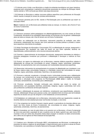 1.17) Articular junto à União e aos Municípios a criação de ambientes tecnológicos com jogos interativos,
programas para computadores e aplicativos educacionais apropriados às crianças da Educação Infantil,
visando atender a 100% da Escola que ofertam esta etapa educacional;
1.18) Estimular os Municípios a realizar concursos públicos específicos para profissionais da Educação
Infantil, visando à redução do número de contratos administrativos;
1.19) Promover parcerias junto às IES, visando à Pós-Graduação para os profissionais que atuem na
Educação Infantil.
Meta 2: Colaborar com os Municípios para alfabetizar todas as crianças, no máximo, até o final do 3º ano
do Ensino Fundamental.
ESTRATÉGIAS:
2.1) Estruturar processos político-pedagógicos de alfabetização/letramento nos anos iniciais do Ensino
Fundamental, articulando-os às estratégias desenvolvidas na Pré-Escola a fim de garantir a alfabetização
plena de todas as crianças, até o final do terceiro ano do Ensino Fundamental;
2.2) Instituir, em colaboração com os Municípios, instrumento específico de avaliação, para aferir
anualmente a alfabetização das crianças, bem como estimular as Escolas públicas e privadas a criarem
seus respectivos instrumentos de avaliação;
2.3) Adotar Tecnologias da Informação e Comunicação (TIC) na alfabetização de crianças, assegurando o
acompanhamento dos resultados nas redes de ensino em que forem aplicadas, devendo ser
disponibilizadas, preferencialmente, como recursos educacionais abertos;
2.4) Fomentar o desenvolvimento de tecnologias educacionais, assegurando diversidade de métodos e
propostas pedagógicas inovadoras que promovam a alfabetização e favoreçam a melhoria do fluxo
Escolar;
2.5) Produzir, em regime de colaboração com os Municípios, materiais didáticos específicos voltados à
alfabetização de crianças das comunidades do campo, indígenas, negras, quilombolas, extrativistas,
ribeirinhas, de assentamentos, bem como de pessoas com necessidades educacionais específicas;
2.6) Desenvolver instrumentos de acompanhamento do processo de alfabetização que considerem o uso
da língua materna pelas comunidades indígenas e a identidade cultural das comunidades do campo,
indígenas, negras, quilombolas, extrativistas, ribeirinhas, e de assentamentos;
2.7) Promover e estimular, anualmente, a formação inicial e continuidade docentes para a alfabetização
de crianças, com conhecimento de novas tecnologias educacionais e práticas pedagógicas inovadoras,
estimulando a articulação entre programas de Pós-Graduação stricto sensu e ações de formação
continuada, semestralmente, de docentes para a alfabetização;
2.8) Promover, anualmente, formação continuada para docentes que atuem no campo, em
assentamentos, com populações ribeirinhas, extrativistas, indígenas, negras e quilombolas, bem como
para professores e professoras da Educação Especial;
2.9) Apoiar a alfabetização de pessoas com deficiência, considerando suas especificidades, adotando,
inclusive, alfabetização bilíngue para pessoas surdas, sem estabelecimento de tempo para terminalidade
específica de estudos aos que não atingirem o nível estabelecido convencionalmente;
2.10) Estabelecer, em colaboração com os Municípios, instrumento jurídico que regulamente a cessão de
docentes efetivos da rede estadual para atuar nas Escolas municipais, e vice-versa;
2.11) Criar programas de incentivo financeiro visando garantir a permanência de docentes efetivos que
atuam nos Anos Iniciais do Ensino Fundamental, nas comunidades do campo, indígenas, negras,
quilombolas, extrativistas, ribeirinhas, de assentamentos.
Meta 3: Universalizar, por meio de ação direta ou em parceria com os Municípios, o Ensino Fundamental
de nove anos para toda a população de seis a quatorze anos de idade e garantir que, pelo menos 95%
(noventa e cinco por cento) dos educandos dessa etapa concluam os estudos na idade convencionada,
até o último ano de vigência do Plano Estadual de Educação-PEE.
ESTRATÉGIAS:
3.1) Colaborar com o Ministério da Educação (MEC), articuladamente aos Municípios, na elaboração de
propostas de direitos e objetivos de aprendizagem e desenvolvimento para os alunos e alunas do Ensino
Fundamental, a ser submetida ao Conselho Nacional de Educação (CNE)até 2017;
0011/15-GEA - Projeto de Lei Ordinária - Assembleia Legislativa do... http://www.al.ap.gov.br/ver_texto_lei.php?iddocumento=58743&op=i...
4 de 25 17/09/2015 13:35
 