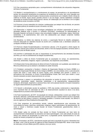 3.2) Criar mecanismos apropriados para o acompanhamento individualizado dos educandos integrantes
do Ensino Fundamental;
3.3) Realizar o acompanhamento e o monitoramento do acesso, da permanência e do aproveitamento
escolar dos educandos beneficiários de programas de transferência de renda, bem como daqueles que
estejam em situações de discriminação e de preconceitos; envolvimento com o trabalho infantil; vítimas de
violência na Escola, abuso sexual, gravidez precoce e uso de drogas, visando estabelecer condições
adequadas ao sucesso Escolar desses alunos e alunas, em colaboração com as famílias e com os órgãos
da assistência social, da saúde e do SGD;
3.4) Promover a busca sistemática de crianças e adolescentes que estejam fora da Escola, em parceria
com órgãos públicos da assistência social, da saúde e do SGD;
3.5) Desenvolver e implantar novas tecnologias pedagógicas que articulem organização do tempo e
atividades didáticas entre a Escola e o ambiente comunitário, considerando as especificidades da
Educação Especial, da Escola do campo e das comunidades indígenas, quilombolas, negras, ribeirinhas,
extrativistas e de assentamentos, bem como dos adolescentes que estejam cumprindo medidas
socioeducativas;
3.6) Disciplinar, no âmbito dos sistemas de ensino, a organização flexível do trabalho pedagógico,
incluindo adequação do calendário Escolar de acordo com a realidade local, a identidade cultural e as
condições climáticas da região;
3.7) Promover relação Escola/instituições e movimentos culturais, a fim de garantir a oferta regular de
atividades culturais para usufruto dos educandos, dentro e fora dos espaços Escolares, tornando assim a
Escola em polo de difusão cultural;
3.8) Incentivar a participação dos pais ou responsáveis no acompanhamento das atividades Escolares
dos filhos, por meio do estreitamento da relação Escola/famílias;
3.9) Ampliar a oferta do Ensino Fundamental para as populações do campo, de assentamentos,
ribeirinhas, extrativistas, indígenas, negras e quilombolas, nas respectivas comunidades;
3.10) Desenvolver formas alternativas de oferta do Ensino Fundamental, com qualidade, para atender aos
filhos de profissionais que se dedicam a atividades de caráter itinerante;
3.11) Fortalecer, acompanhar e fiscalizar o Sistema de Organização Modular de Ensino (SOME) e o
Sistema de Organização Modular de Ensino Indígena (SOMEI), nas comunidades onde o custo-educando
supere três vezes o custo médio do ensino regular, como estratégia para garantir o acesso e a
permanência dos educandos no Ensino Fundamental/Séries Iniciais, bem como para manter o corpo
docente necessário ao pleno desenvolvimento do currículo;
3.12) Promover o acesso e a permanência dos educandos na escola do campo e das comunidades
indígenas, quilombolas, negras, ribeirinhas, extrativistas, e de assentamentos, assegurando-lhes
transporte, alimentação, alojamento e estrutura física, bem como pessoal docente e de apoio necessários
ao regular desenvolvimento do período letivo;
3.13) Garantir a alimentação escolar de qualidade a 100% das escolas, evidenciando a regionalizada,
como importante fator de valorização da vida e de desenvolvimento saudável do aluno e da aluna,
indispensável ao processo ensino-aprendizagem;
3.14) Fazer levantamento, até 2017, da população de crianças, adolescentes e jovens que estejam fora
da Escola, definindo o perfil desta demanda como subsídio para que o Estado destine recurso à aquisição
de terrenos de fácil acesso e propício a atividades escolares, e construa novas escolas, nos últimos 8
anos de vigência do Plano Estadual de Educação-PEE;
3.15) Criar programas de permanência escolar, voltados especificamente para educandos das
comunidades do campo, ribeirinhas, extrativistas, indígenas, negras, quilombolas e de assentamentos, de
modo a reduzir o fenômeno evasão Escolar do Ensino Fundamental, garantindo-lhes direito à
aprendizagem;
3.16) Ampliar ações de correção de fluxo escolar no Ensino Fundamental, por meio tanto do
acompanhamento individualizado do educando com baixa aprendizagem, como pela adoção de aulas de
reforço e/ou estudos de recuperação no contra turno, e progressão parcial, reposicionando-o no ciclo
escolar de maneira compatível com sua idade.
Meta 4: Universalizar, até 2016, o atendimento escolar para toda a população de quinze a dezessete anos
de idade, e até o final do período de vigência do Plano Estadual de Educação-PEE elevar a taxa líquida
de matrículas no Ensino Médio para 85% (oitenta e cinco por cento).
0011/15-GEA - Projeto de Lei Ordinária - Assembleia Legislativa do... http://www.al.ap.gov.br/ver_texto_lei.php?iddocumento=58743&op=i...
5 de 25 17/09/2015 13:35
 