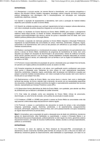 ESTRATÉGIAS:
4.1) Reorganizar o currículo escolar, de maneira flexível e diversificada, com conteúdos obrigatórios e
eletivos, que articulem Ciência, trabalho, linguagens, tecnologia, cultura e esporte, de modo a incentivar
práticas pedagógicas com abordagens inter e transdisciplinares, em articulação com instituições
acadêmicas, esportivas, culturais;
4.2) Garantir a aquisição de equipamentos e laboratórios, bem como a produção de material didático
específico para subsidiar as aulas no Ensino Médio;
4.3) Garantir às unidades escolares que usufruam regularmente de bens e espaços culturas alternativos,
com vista à ampliação da prática desportiva integrada ao currículo escolar;
4.4) Utilizar os resultados do Exame Nacional do Ensino Médio (ENEM) para nortear o planejamento
sistêmico dessa etapa escolar, no âmbito do Estado, retroalimentar a ação pedagógica voltada para o
processo ensino-aprendizagem dos alunos e alunas de quinze a dezessete anos de idade, bem como
redefinir políticas públicas para a Educação Básica;
4.5) Fomentar a expansão de matrículas gratuitas no Ensino Médio integrado à Educação Profissional,
respeitando as especificidades das comunidades do campo, ribeirinhas, extrativistas, indígenas, negras,
quilombolas e de assentamentos, bem como as das pessoas com deficiência ou que estejam cumprindo
medidas socioeducativas;
4.6) Realizar o acompanhamento e o monitoramento do acesso, da permanência e do aproveitamento dos
alunos e alunas do Ensino Médio, beneficiários de programas de transferência de renda, bem como
daqueles que estejam em situações de discriminação e de preconceitos; vítimas de violência na Escola,
abuso sexual, gravidez precoce e uso de drogas, visando estabelecer condições adequadas ao sucesso
escolar desses alunos e alunas, em colaboração com as famílias e com os órgãos da assistência social,
da saúde e do SGD;
4.7) Promover a busca sistemática da população de quinze a dezessete anos que estejam fora da Escola,
em parceria com órgãos públicos da assistência social, da saúde e do SGD;
4.8) Fomentar programas de educação e de cultura, com qualificação social e profissional, para jovens
entre quinze e dezessete anos, habitantes da zona urbana ou rural, especialmente assentados,
ribeirinhos, extrativistas, indígenas, negros, quilombolas, além de pessoas com deficiência e aqueles que
estejam cumprindo medidas socioeducativas, com vista à correção do fluxo escolar, bem como retorno à
Escola para os que estejam fora dela;
4.9) Redimensionar a oferta de Ensino Médio, nos turnos diurno e noturno, bem como a distribuição
territorial das escolas, de forma a atender toda a demanda, de acordo com as necessidades específicas
dos educandos, privilegiando avocação econômica da região e o aproveitamento sustentável dos recursos
naturais, representados por Arranjos Produtivos Locais (APL);
4.10) Desenvolver formas alternativas de oferta de Ensino Médio, com qualidade, para atender aos filhos
de profissionais que se dedicam a atividades de caráter itinerante;
4.11) Criar redes de proteção contra aos estudantes do Ensino Médio vítimas de preconceito,
discriminação, ou outra forma de exclusão, como política de prevenção à evasão escolar;
4.12) Fortalecer o SOME e o SOMEI para garantir o acesso ao Ensino Médio às comunidades onde não
seja possível a oferta dessa etapa educacional em sistema regular;
4.13) Promover o acesso e a permanência dos educandos na escola do campo e das comunidades
indígenas, quilombolas, negras, ribeirinhas, extrativistas, e de assentamentos, assegurando-lhes
transporte, alimentação, alojamento e estrutura física, bem como pessoal docente e de apoio necessários
ao regular desenvolvimento do período letivo.
Meta 5: Universalizar, para a população de quatro a dezessete anos de idade com deficiência, transtornos
globais do desenvolvimento, altas habilidades ou superdotação, o acesso à Educação Básica e ao
Atendimento Educacional Especializado, preferencialmente na rede regular de ensino, garantindo sistema
educacional inclusivo, com salas de recursos multifuncionais, classes, escolas ou serviços especializados,
públicos ou conveniados.
ESTRATÉGIAS:
5.1) Promover, no prazo de vigência do Plano Estadual de Educação-PEE, universalização do
atendimento escolar à demanda manifesta pelas famílias de crianças de zero a três anos de idade com
deficiência, transtornos globais do desenvolvimento, altas habilidades ou superdotação, com base na Lei
0011/15-GEA - Projeto de Lei Ordinária - Assembleia Legislativa do... http://www.al.ap.gov.br/ver_texto_lei.php?iddocumento=58743&op=i...
6 de 25 17/09/2015 13:35
 