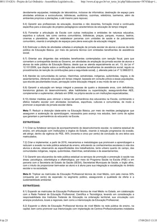 devidamente equipadas; instalação de laboratórios, inclusive de informática; destinação de espaço para
atividades artísticas e socioculturais, bibliotecas, auditórios, cozinhas, refeitórios, banheiros, além de
ambientes propícios a plantações, e até mesmo para repouso;
6.4) Garantir aos profissionais da educação, docentes e não docentes, formação inicial e continuada
específica para a execução de projetos pedagógicos característicos da educação de tempo integral;
6.5) Fomentar a articulação da Escola com outras instituições e entidades de natureza educativa,
esportiva e cultural, tais como centros comunitários, bibliotecas, praças, parques, museus, teatros,
cinemas e planetários, além de estabelecer parcerias com unidades de saúde e de policiamento
comunitário, visando à ampliação de espaços para plena execução da educação integral;
6.6) Estimular a oferta de atividades voltadas à ampliação da jornada escolar de alunos e alunas da rede
pública de Educação Básica, por meio de parceria técnica com entidades beneficentes de assistência
social;
6.7) Orientar aos dirigentes das entidades beneficentes contempladas com isenção fiscal, para que
convertam a contrapartida devida ao Governo, em atividades de ampliação da jornada escolar de alunos e
alunas da rede pública de Educação Básica, desde que se atenda especialmente ao art. 13, da Lei nº
12.101/2009, que dispõe sobre a certificação das entidades beneficentes de assistência social; regula os
procedimentos de isenção de contribuições para a seguridade social[...], alterada pela Lei nº 12.868/2013;
6.8) Atender às comunidades do campo, ribeirinhas, extrativistas, indígenas, quilombolas, negras, e de
assentamentos, ofertando educação em tempo integral, baseada em consulta prévia a essas populações,
que elucide peculiaridades locais, percepção sobre educação integral, e seu modo de ser e viver;
6.9) Garantir a educação em tempo integral a pessoas de quatro a dezessete anos, com deficiência,
transtornos globais do desenvolvimento, altas habilidades ou superdotação, assegurando-lhes AEE,
complementar e suplementar, ofertado em SRM, na própria escola ou em instituições especializadas;
6.10) Adotar medidas para otimizar o tempo de permanência dos educandos na Escola, combinando o
efetivo trabalho escolar com atividades recreativas, esportivas, culturais e comunitárias, de modo a
promover a expansão da jornada escolar diária.
Meta 7: Reduzir a distorção idade-série na Educação Básica, por meio de medidas pedagógicas que
assegurem a aceleração da aprendizagem, necessária para avanço nos estudos, bem como de ações
que garantam a permanência do educando na Escola.
ESTRATÉGIAS:
7.1) Criar ou fortalecer serviços de acompanhamento do desenvolvimento escolar, no sistema estadual de
ensino, em articulação com instituições e órgãos do Estado, visando à redução progressiva da evasão,
até atingir, dentro da vigência do PEE, 95% (noventa e cinco por cento) de conclusão do ano letivo aos
matriculados;
7.2) Criar e implementar, a partir de 2016, mecanismos e metodologias que promovam a aprendizagem e
reduzam a evasão na rede pública estadual de ensino, articulando os conhecimentos escolares à vida dos
alunos e alunas, observando as especificidades dos trabalhadores, tanto urbano quanto do campo, das
comunidades indígenas, negras, quilombolas, ribeirinhas, extrativistas e de assentamentos;
7.3) Garantir aos educandos da rede pública estadual os serviços de promoção e prevenção à saúde nas
áreas: psicológica, odontológica e oftalmológica, por meio do Programa Saúde na Escola (PSE) e em
parceria com a Secretaria de Estado da Saúde (SESA), Secretarias Municipais de Saúde, e órgão afins,
com o intuito de proporcionar bem-estar ao aluno e à aluna para sua integração e socialização no âmbito
escolar e na sociedade.
Meta 8: Triplicar as matrículas da Educação Profissional técnica de nível Médio, com pelo menos 50%
(cinquenta por cento) da expansão no segmento público, assegurando a qualidade da oferta e a
sustentabilidade ambiental.
ESTRATÉGIAS:
8.1) Expandir as matrículas de Educação Profissional técnica de nível Médio no Estado, em colaboração
com a Rede Federal de Educação Profissional, Científica e Tecnológica, levando em consideração a
responsabilidade dos Institutos Federais de Educação na ordenação territorial, sua vinculação com
arranjos produtivos, locais e regionais, bem como a interiorização da Educação Profissional;
8.2) Expandir a oferta de Educação Profissional técnica de nível Médio na rede pública de ensino, na
capital, bem como promover sua interiorização com implantação de Centros Profissionalizantes instalados
0011/15-GEA - Projeto de Lei Ordinária - Assembleia Legislativa do... http://www.al.ap.gov.br/ver_texto_lei.php?iddocumento=58743&op=i...
9 de 25 17/09/2015 13:35
 