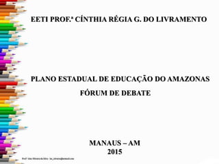 FÓRUM DE DEBATE
PLANO ESTADUAL DE EDUCAÇÃO DO AMAZONAS
EETI PROF.ª CÍNTHIA RÉGIA G. DO LIVRAMENTO
MANAUS – AM
2015
 
