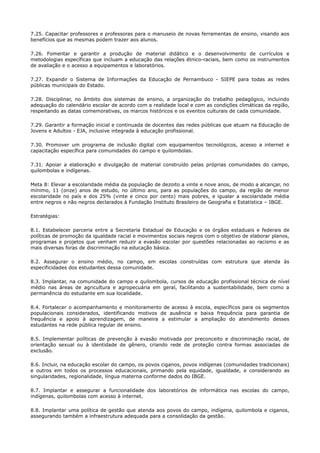 7.25. Capacitar professores e professoras para o manuseio de novas ferramentas de ensino, visando aos
benefícios que as mesmas podem trazer aos alunos.
7.26. Fomentar e garantir a produção de material didático e o desenvolvimento de currículos e
metodologias específicas que incluam a educação das relações étnico-raciais, bem como os instrumentos
de avaliação e o acesso a equipamentos e laboratórios.
7.27. Expandir o Sistema de Informações da Educação de Pernambuco - SIEPE para todas as redes
públicas municipais do Estado.
7.28. Disciplinar, no âmbito dos sistemas de ensino, a organização do trabalho pedagógico, incluindo
adequação do calendário escolar de acordo com a realidade local e com as condições climáticas da região,
respeitando as datas comemorativas, os marcos históricos e os eventos culturais de cada comunidade.
7.29. Garantir a formação inicial e continuada de docentes das redes públicas que atuam na Educação de
Jovens e Adultos - EJA, inclusive integrada à educação profissional.
7.30. Promover um programa de inclusão digital com equipamentos tecnológicos, acesso a internet e
capacitação específica para comunidades do campo e quilombolas.
7.31. Apoiar a elaboração e divulgação de material construído pelas próprias comunidades do campo,
quilombolas e indígenas.
Meta 8: Elevar a escolaridade média da população de dezoito a vinte e nove anos, de modo a alcançar, no
mínimo, 11 (onze) anos de estudo, no último ano, para as populações do campo, da região de menor
escolaridade no país e dos 25% (vinte e cinco por cento) mais pobres, e igualar a escolaridade média
entre negros e não negros declarados à Fundação Instituto Brasileiro de Geografia e Estatística – IBGE.
Estratégias:
8.1. Estabelecer parceria entre a Secretaria Estadual de Educação e os órgãos estaduais e federais de
políticas de promoção da igualdade racial e movimentos sociais negros com o objetivo de elaborar planos,
programas e projetos que venham reduzir a evasão escolar por questões relacionadas ao racismo e as
mais diversas foras de discriminação na educação básica.
8.2. Assegurar o ensino médio, no campo, em escolas construídas com estrutura que atenda às
especificidades dos estudantes dessa comunidade.
8.3. Implantar, na comunidade do campo e quilombola, cursos de educação profissional técnica de nível
médio nas áreas de agricultura e agropecuária em geral, facilitando a sustentabilidade, bem como a
permanência do estudante em sua localidade.
8.4. Fortalecer o acompanhamento e monitoramento de acesso à escola, específicos para os segmentos
populacionais considerados, identificando motivos de ausência e baixa frequência para garantia de
frequência e apoio à aprendizagem, de maneira a estimular a ampliação do atendimento desses
estudantes na rede pública regular de ensino.
8.5. Implementar políticas de prevenção à evasão motivada por preconceito e discriminação racial, de
orientação sexual ou à identidade de gênero, criando rede de proteção contra formas associadas de
exclusão.
8.6. Incluir, na educação escolar do campo, os povos ciganos, povos indígenas (comunidades tradicionais)
e outros em todos os processos educacionais, primando pela equidade, igualdade, e considerando as
singularidades, regionalidade, língua materna conforme dados do IBGE.
8.7. Implantar e assegurar a funcionalidade dos laboratórios de informática nas escolas do campo,
indígenas, quilombolas com acesso à internet.
8.8. Implantar uma política de gestão que atenda aos povos do campo, indígena, quilombola e ciganos,
assegurando também a infraestrutura adequada para a consolidação da gestão.
 